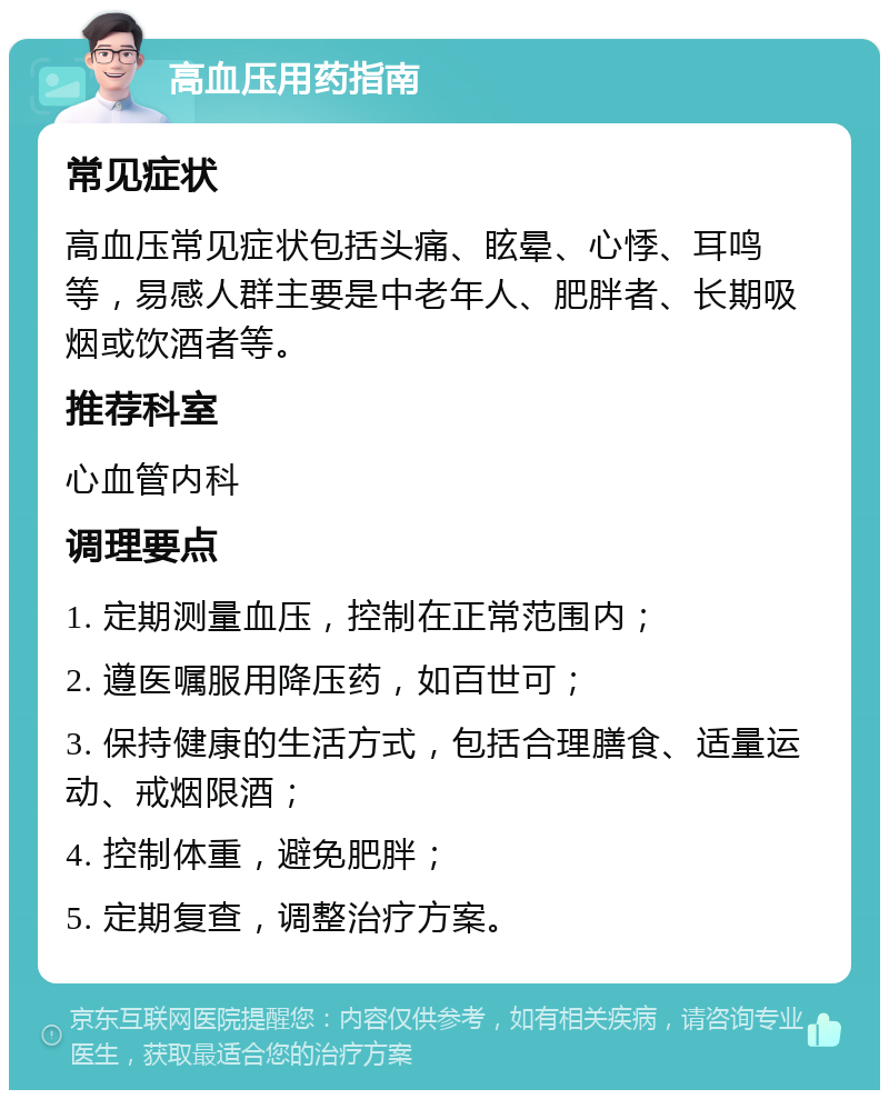 高血压用药指南 常见症状 高血压常见症状包括头痛、眩晕、心悸、耳鸣等，易感人群主要是中老年人、肥胖者、长期吸烟或饮酒者等。 推荐科室 心血管内科 调理要点 1. 定期测量血压，控制在正常范围内； 2. 遵医嘱服用降压药，如百世可； 3. 保持健康的生活方式，包括合理膳食、适量运动、戒烟限酒； 4. 控制体重，避免肥胖； 5. 定期复查，调整治疗方案。