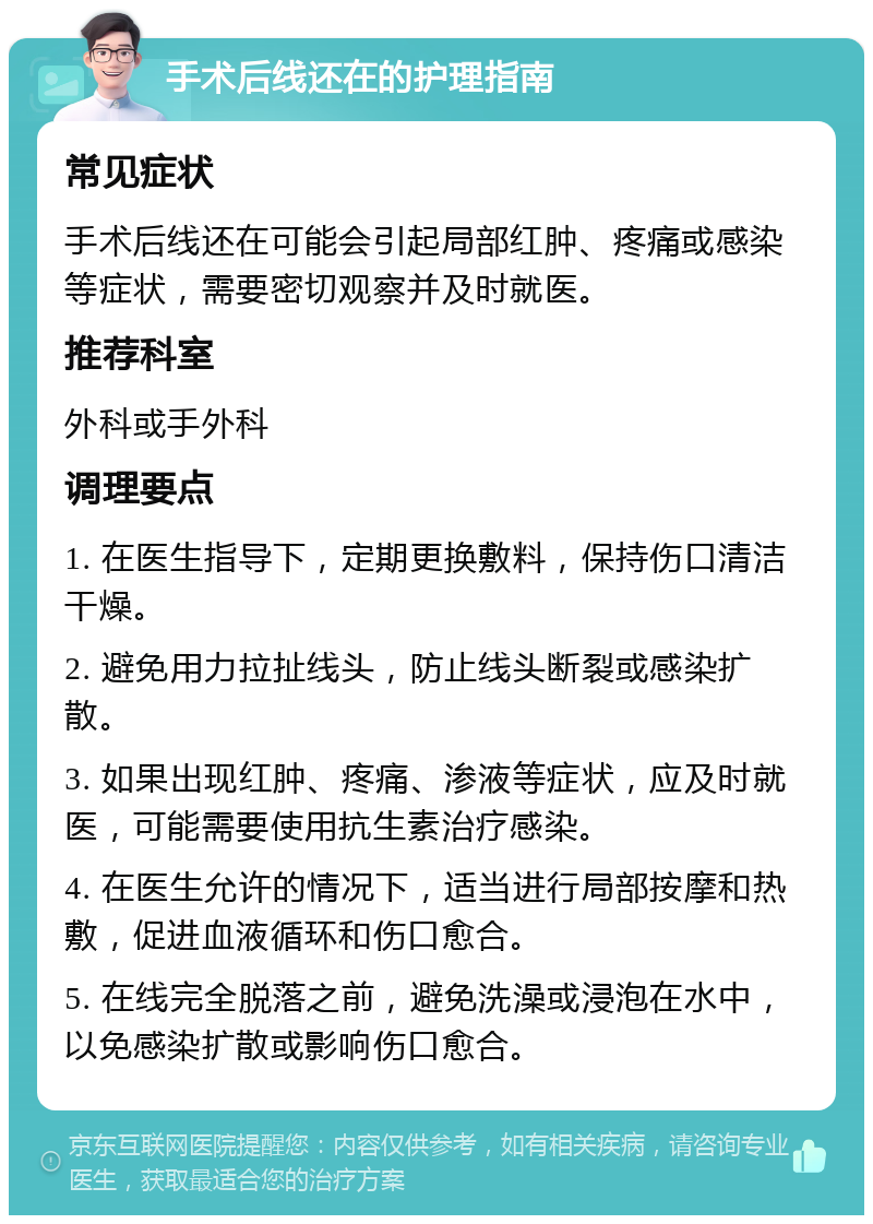 手术后线还在的护理指南 常见症状 手术后线还在可能会引起局部红肿、疼痛或感染等症状，需要密切观察并及时就医。 推荐科室 外科或手外科 调理要点 1. 在医生指导下，定期更换敷料，保持伤口清洁干燥。 2. 避免用力拉扯线头，防止线头断裂或感染扩散。 3. 如果出现红肿、疼痛、渗液等症状，应及时就医，可能需要使用抗生素治疗感染。 4. 在医生允许的情况下，适当进行局部按摩和热敷，促进血液循环和伤口愈合。 5. 在线完全脱落之前，避免洗澡或浸泡在水中，以免感染扩散或影响伤口愈合。