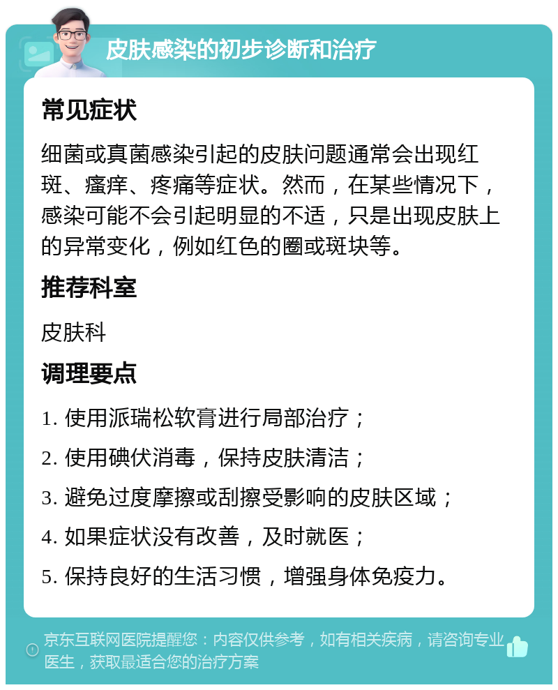 皮肤感染的初步诊断和治疗 常见症状 细菌或真菌感染引起的皮肤问题通常会出现红斑、瘙痒、疼痛等症状。然而，在某些情况下，感染可能不会引起明显的不适，只是出现皮肤上的异常变化，例如红色的圈或斑块等。 推荐科室 皮肤科 调理要点 1. 使用派瑞松软膏进行局部治疗； 2. 使用碘伏消毒，保持皮肤清洁； 3. 避免过度摩擦或刮擦受影响的皮肤区域； 4. 如果症状没有改善，及时就医； 5. 保持良好的生活习惯，增强身体免疫力。