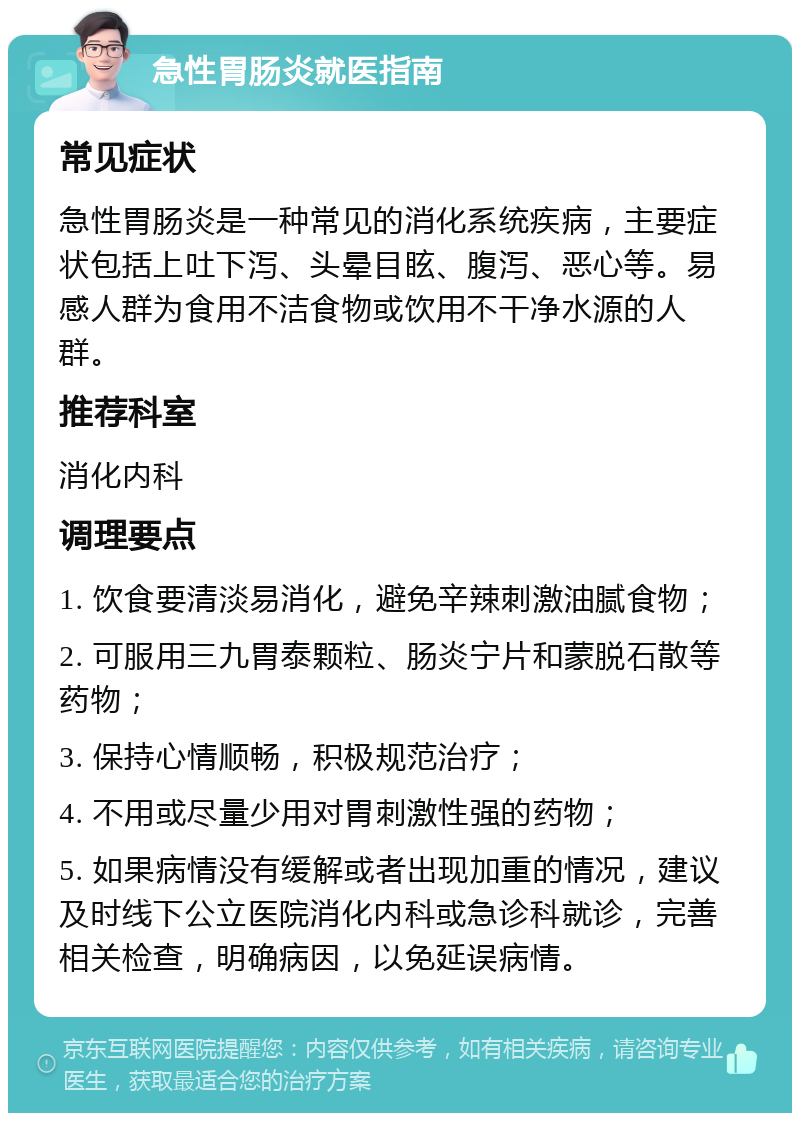 急性胃肠炎就医指南 常见症状 急性胃肠炎是一种常见的消化系统疾病，主要症状包括上吐下泻、头晕目眩、腹泻、恶心等。易感人群为食用不洁食物或饮用不干净水源的人群。 推荐科室 消化内科 调理要点 1. 饮食要清淡易消化，避免辛辣刺激油腻食物； 2. 可服用三九胃泰颗粒、肠炎宁片和蒙脱石散等药物； 3. 保持心情顺畅，积极规范治疗； 4. 不用或尽量少用对胃刺激性强的药物； 5. 如果病情没有缓解或者出现加重的情况，建议及时线下公立医院消化内科或急诊科就诊，完善相关检查，明确病因，以免延误病情。