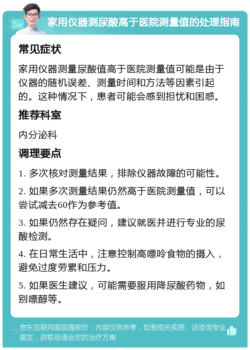 家用仪器测尿酸高于医院测量值的处理指南 常见症状 家用仪器测量尿酸值高于医院测量值可能是由于仪器的随机误差、测量时间和方法等因素引起的。这种情况下，患者可能会感到担忧和困惑。 推荐科室 内分泌科 调理要点 1. 多次核对测量结果，排除仪器故障的可能性。 2. 如果多次测量结果仍然高于医院测量值，可以尝试减去60作为参考值。 3. 如果仍然存在疑问，建议就医并进行专业的尿酸检测。 4. 在日常生活中，注意控制高嘌呤食物的摄入，避免过度劳累和压力。 5. 如果医生建议，可能需要服用降尿酸药物，如别嘌醇等。