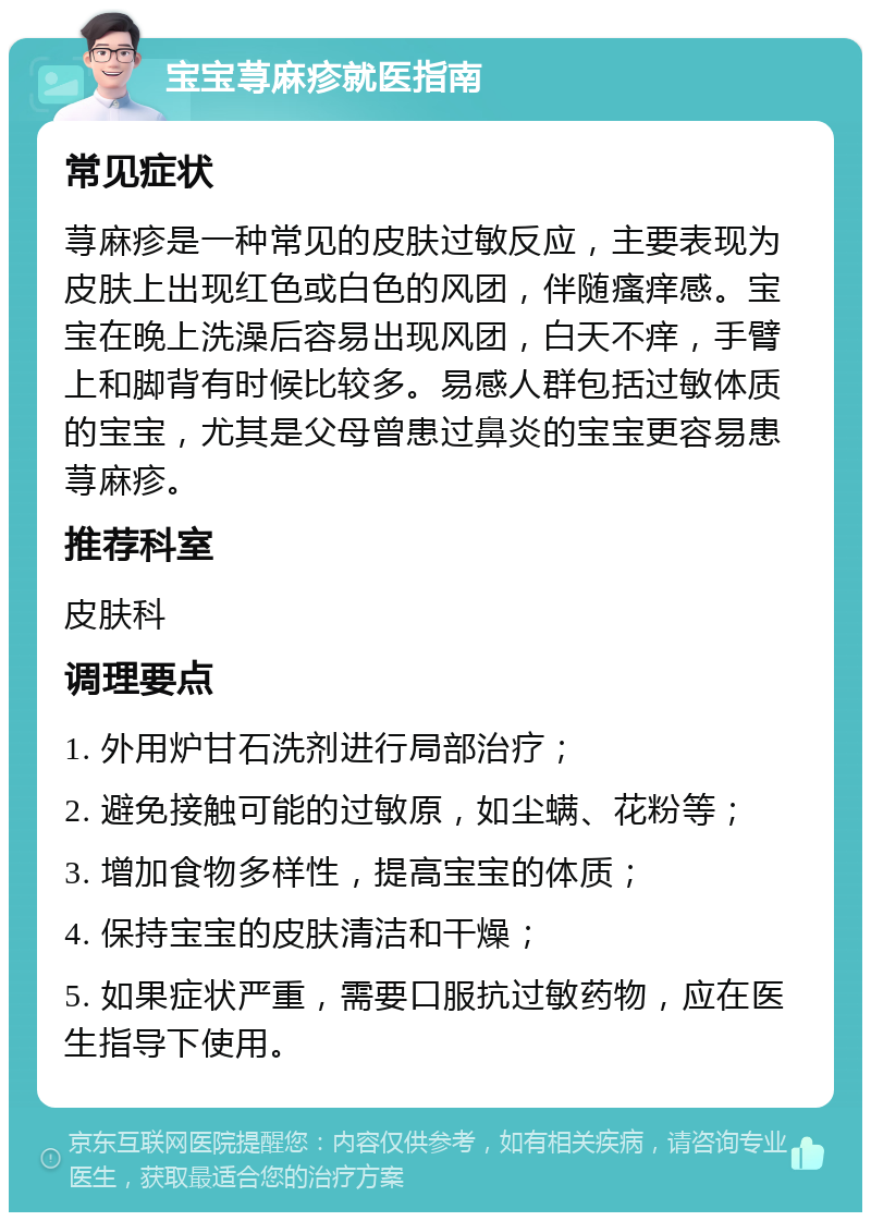 宝宝荨麻疹就医指南 常见症状 荨麻疹是一种常见的皮肤过敏反应，主要表现为皮肤上出现红色或白色的风团，伴随瘙痒感。宝宝在晚上洗澡后容易出现风团，白天不痒，手臂上和脚背有时候比较多。易感人群包括过敏体质的宝宝，尤其是父母曾患过鼻炎的宝宝更容易患荨麻疹。 推荐科室 皮肤科 调理要点 1. 外用炉甘石洗剂进行局部治疗； 2. 避免接触可能的过敏原，如尘螨、花粉等； 3. 增加食物多样性，提高宝宝的体质； 4. 保持宝宝的皮肤清洁和干燥； 5. 如果症状严重，需要口服抗过敏药物，应在医生指导下使用。