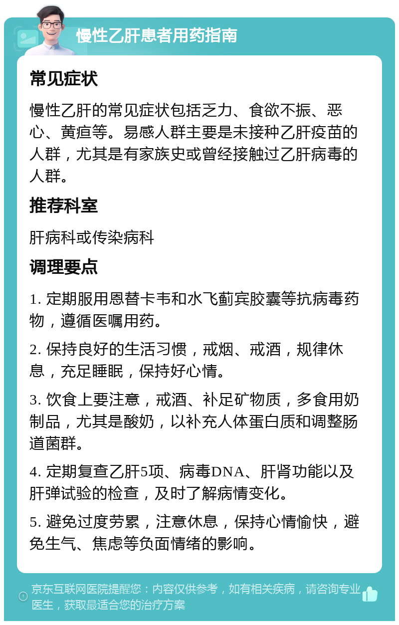 慢性乙肝患者用药指南 常见症状 慢性乙肝的常见症状包括乏力、食欲不振、恶心、黄疸等。易感人群主要是未接种乙肝疫苗的人群，尤其是有家族史或曾经接触过乙肝病毒的人群。 推荐科室 肝病科或传染病科 调理要点 1. 定期服用恩替卡韦和水飞蓟宾胶囊等抗病毒药物，遵循医嘱用药。 2. 保持良好的生活习惯，戒烟、戒酒，规律休息，充足睡眠，保持好心情。 3. 饮食上要注意，戒酒、补足矿物质，多食用奶制品，尤其是酸奶，以补充人体蛋白质和调整肠道菌群。 4. 定期复查乙肝5项、病毒DNA、肝肾功能以及肝弹试验的检查，及时了解病情变化。 5. 避免过度劳累，注意休息，保持心情愉快，避免生气、焦虑等负面情绪的影响。