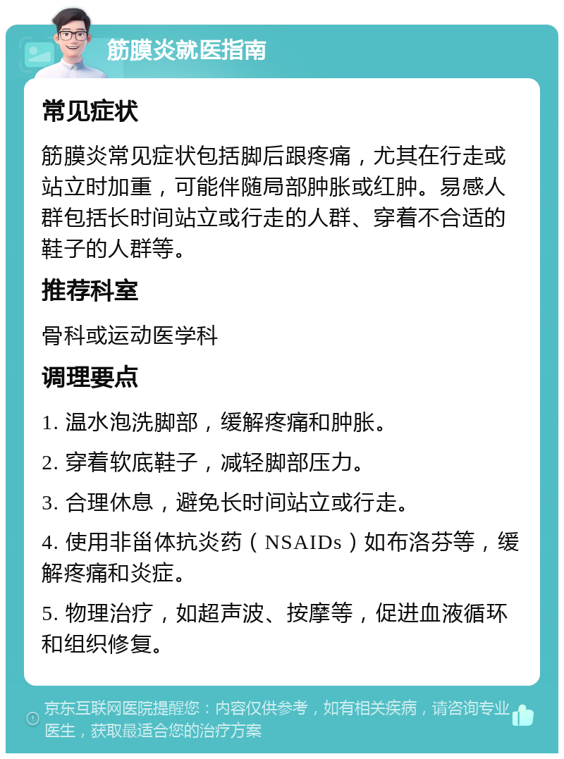 筋膜炎就医指南 常见症状 筋膜炎常见症状包括脚后跟疼痛，尤其在行走或站立时加重，可能伴随局部肿胀或红肿。易感人群包括长时间站立或行走的人群、穿着不合适的鞋子的人群等。 推荐科室 骨科或运动医学科 调理要点 1. 温水泡洗脚部，缓解疼痛和肿胀。 2. 穿着软底鞋子，减轻脚部压力。 3. 合理休息，避免长时间站立或行走。 4. 使用非甾体抗炎药（NSAIDs）如布洛芬等，缓解疼痛和炎症。 5. 物理治疗，如超声波、按摩等，促进血液循环和组织修复。