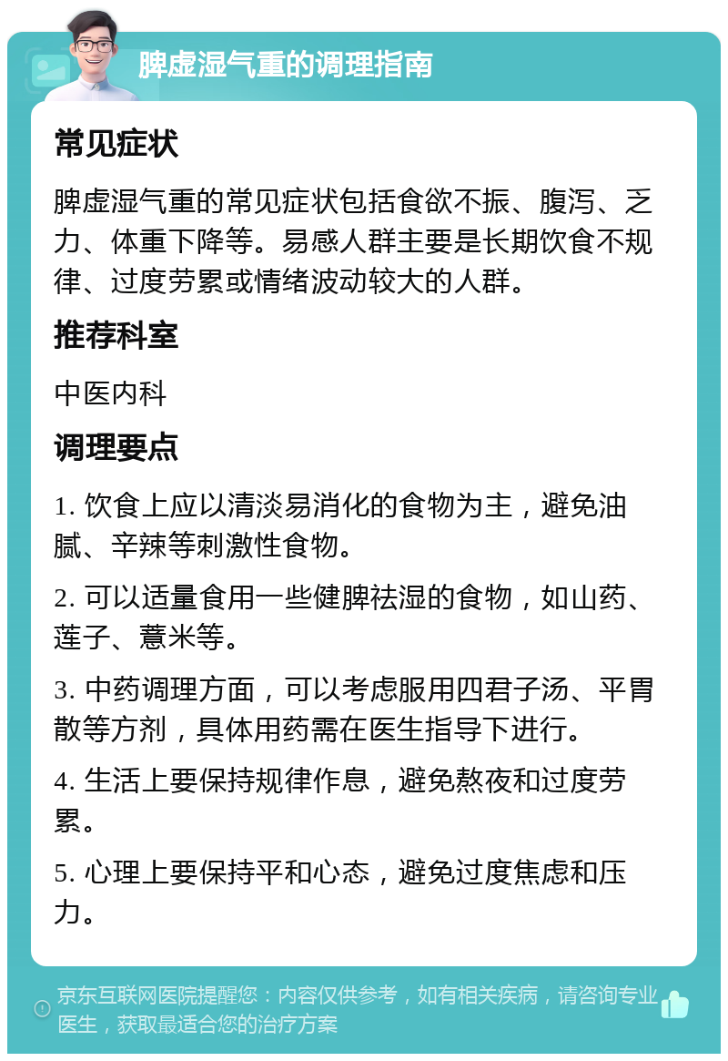 脾虚湿气重的调理指南 常见症状 脾虚湿气重的常见症状包括食欲不振、腹泻、乏力、体重下降等。易感人群主要是长期饮食不规律、过度劳累或情绪波动较大的人群。 推荐科室 中医内科 调理要点 1. 饮食上应以清淡易消化的食物为主，避免油腻、辛辣等刺激性食物。 2. 可以适量食用一些健脾祛湿的食物，如山药、莲子、薏米等。 3. 中药调理方面，可以考虑服用四君子汤、平胃散等方剂，具体用药需在医生指导下进行。 4. 生活上要保持规律作息，避免熬夜和过度劳累。 5. 心理上要保持平和心态，避免过度焦虑和压力。