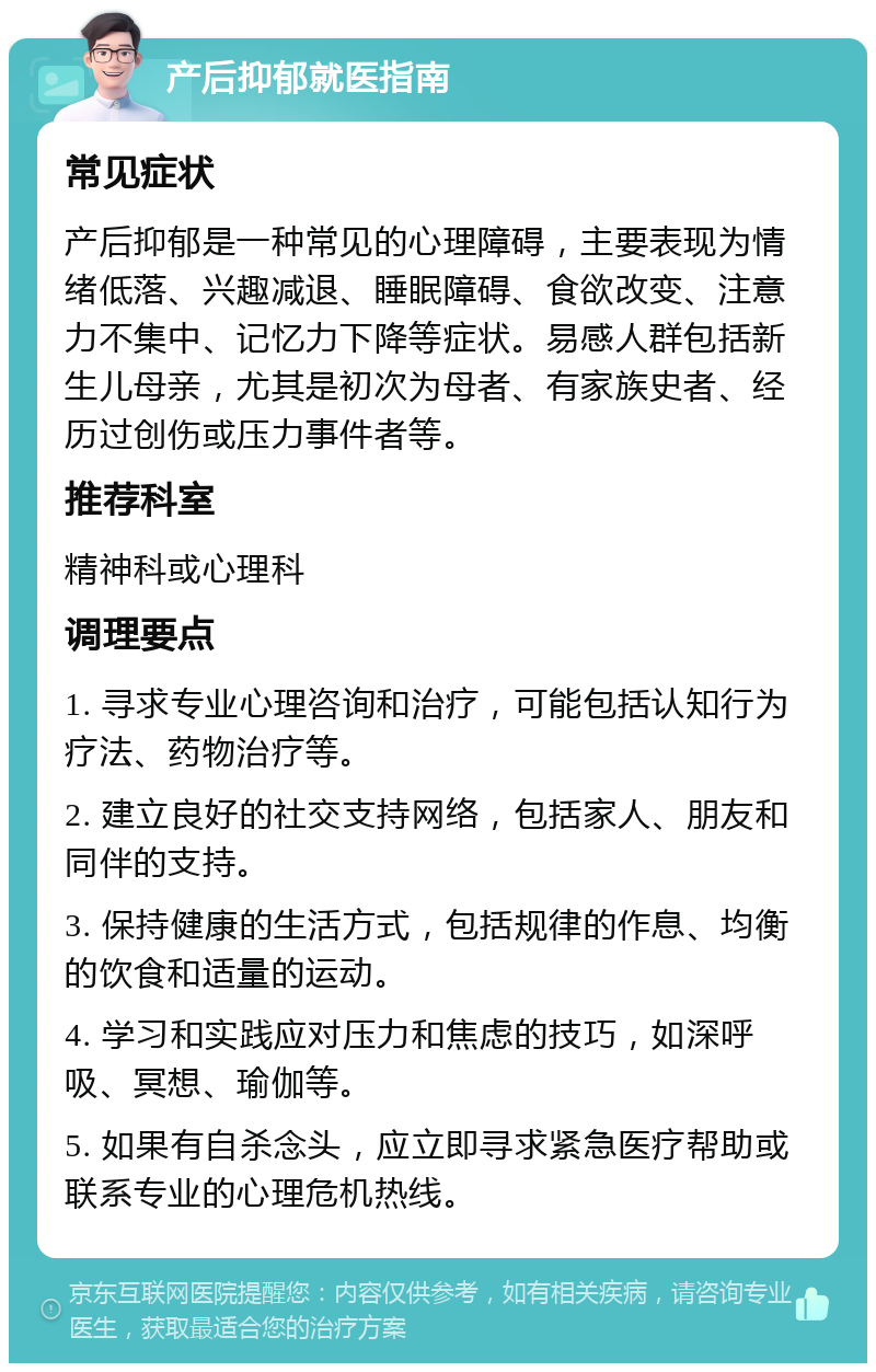 产后抑郁就医指南 常见症状 产后抑郁是一种常见的心理障碍，主要表现为情绪低落、兴趣减退、睡眠障碍、食欲改变、注意力不集中、记忆力下降等症状。易感人群包括新生儿母亲，尤其是初次为母者、有家族史者、经历过创伤或压力事件者等。 推荐科室 精神科或心理科 调理要点 1. 寻求专业心理咨询和治疗，可能包括认知行为疗法、药物治疗等。 2. 建立良好的社交支持网络，包括家人、朋友和同伴的支持。 3. 保持健康的生活方式，包括规律的作息、均衡的饮食和适量的运动。 4. 学习和实践应对压力和焦虑的技巧，如深呼吸、冥想、瑜伽等。 5. 如果有自杀念头，应立即寻求紧急医疗帮助或联系专业的心理危机热线。