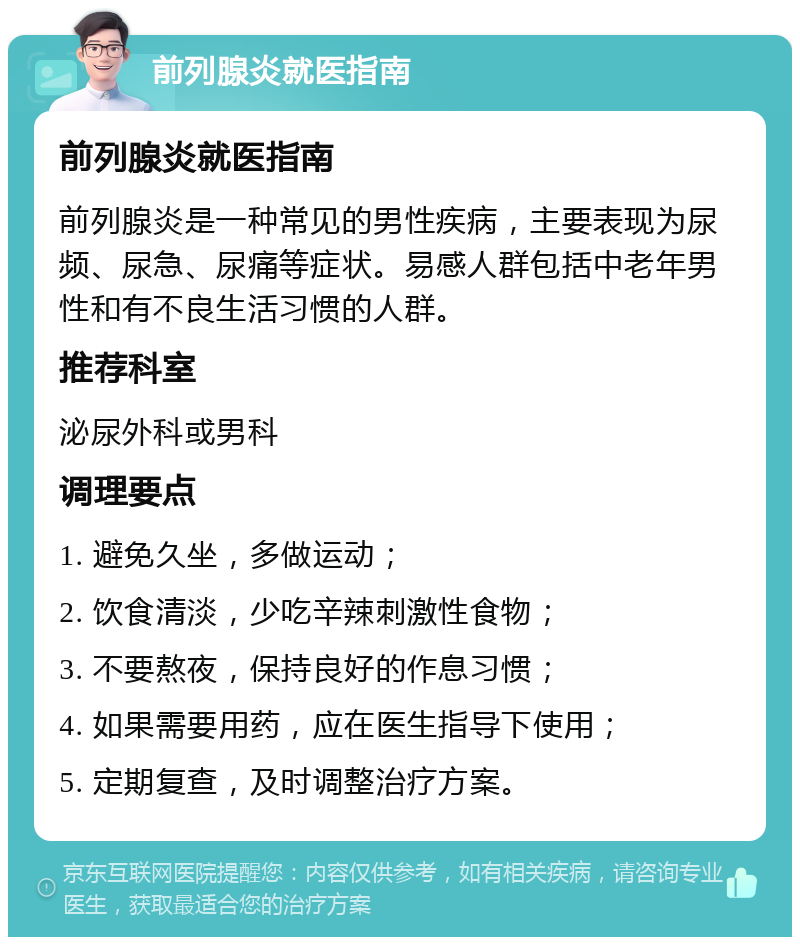 前列腺炎就医指南 前列腺炎就医指南 前列腺炎是一种常见的男性疾病，主要表现为尿频、尿急、尿痛等症状。易感人群包括中老年男性和有不良生活习惯的人群。 推荐科室 泌尿外科或男科 调理要点 1. 避免久坐，多做运动； 2. 饮食清淡，少吃辛辣刺激性食物； 3. 不要熬夜，保持良好的作息习惯； 4. 如果需要用药，应在医生指导下使用； 5. 定期复查，及时调整治疗方案。