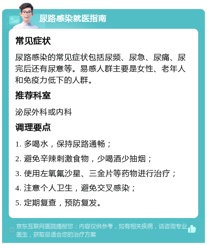 尿路感染就医指南 常见症状 尿路感染的常见症状包括尿频、尿急、尿痛、尿完后还有尿意等。易感人群主要是女性、老年人和免疫力低下的人群。 推荐科室 泌尿外科或内科 调理要点 1. 多喝水，保持尿路通畅； 2. 避免辛辣刺激食物，少喝酒少抽烟； 3. 使用左氧氟沙星、三金片等药物进行治疗； 4. 注意个人卫生，避免交叉感染； 5. 定期复查，预防复发。