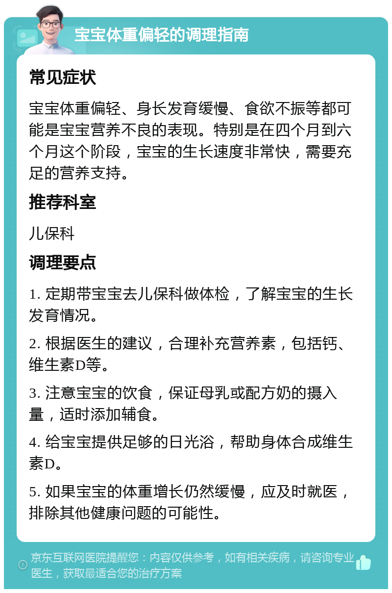 宝宝体重偏轻的调理指南 常见症状 宝宝体重偏轻、身长发育缓慢、食欲不振等都可能是宝宝营养不良的表现。特别是在四个月到六个月这个阶段，宝宝的生长速度非常快，需要充足的营养支持。 推荐科室 儿保科 调理要点 1. 定期带宝宝去儿保科做体检，了解宝宝的生长发育情况。 2. 根据医生的建议，合理补充营养素，包括钙、维生素D等。 3. 注意宝宝的饮食，保证母乳或配方奶的摄入量，适时添加辅食。 4. 给宝宝提供足够的日光浴，帮助身体合成维生素D。 5. 如果宝宝的体重增长仍然缓慢，应及时就医，排除其他健康问题的可能性。