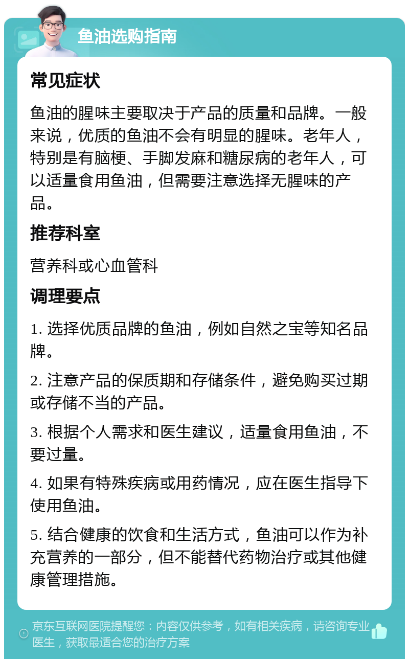 鱼油选购指南 常见症状 鱼油的腥味主要取决于产品的质量和品牌。一般来说，优质的鱼油不会有明显的腥味。老年人，特别是有脑梗、手脚发麻和糖尿病的老年人，可以适量食用鱼油，但需要注意选择无腥味的产品。 推荐科室 营养科或心血管科 调理要点 1. 选择优质品牌的鱼油，例如自然之宝等知名品牌。 2. 注意产品的保质期和存储条件，避免购买过期或存储不当的产品。 3. 根据个人需求和医生建议，适量食用鱼油，不要过量。 4. 如果有特殊疾病或用药情况，应在医生指导下使用鱼油。 5. 结合健康的饮食和生活方式，鱼油可以作为补充营养的一部分，但不能替代药物治疗或其他健康管理措施。