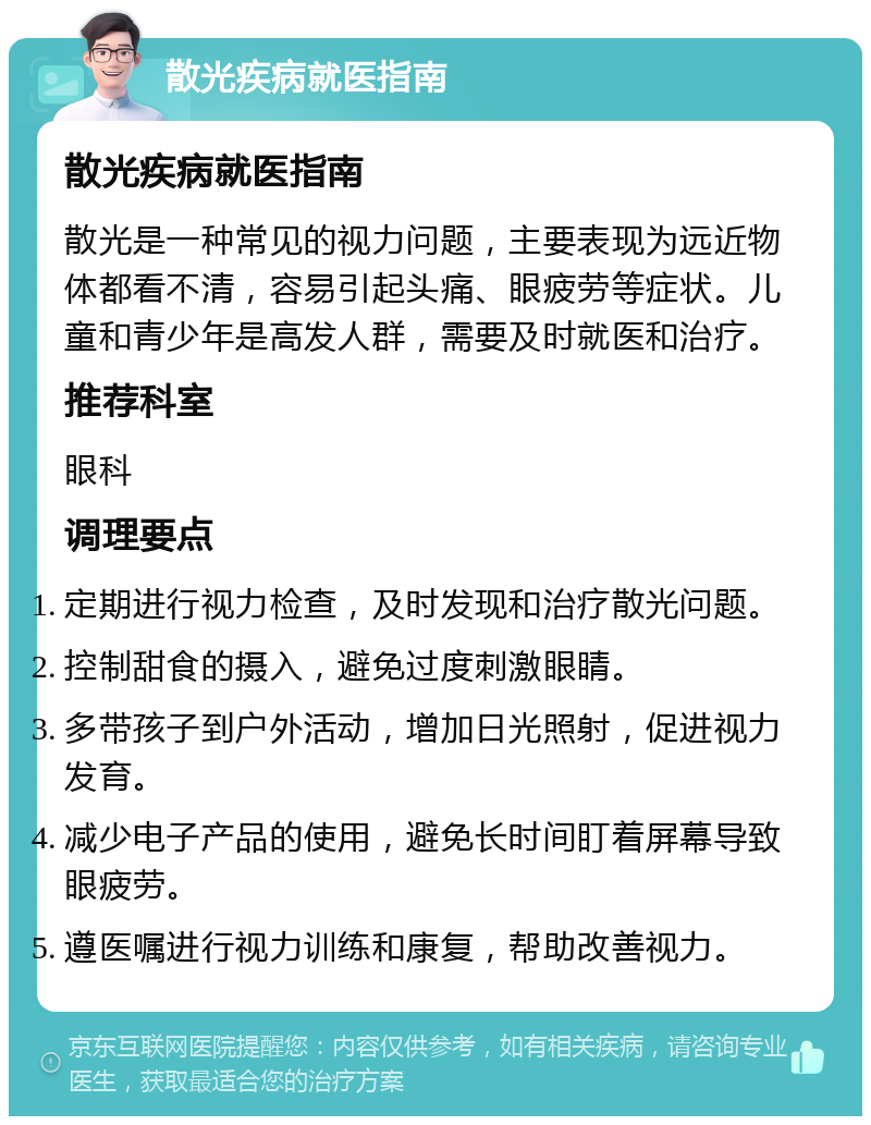 散光疾病就医指南 散光疾病就医指南 散光是一种常见的视力问题，主要表现为远近物体都看不清，容易引起头痛、眼疲劳等症状。儿童和青少年是高发人群，需要及时就医和治疗。 推荐科室 眼科 调理要点 定期进行视力检查，及时发现和治疗散光问题。 控制甜食的摄入，避免过度刺激眼睛。 多带孩子到户外活动，增加日光照射，促进视力发育。 减少电子产品的使用，避免长时间盯着屏幕导致眼疲劳。 遵医嘱进行视力训练和康复，帮助改善视力。