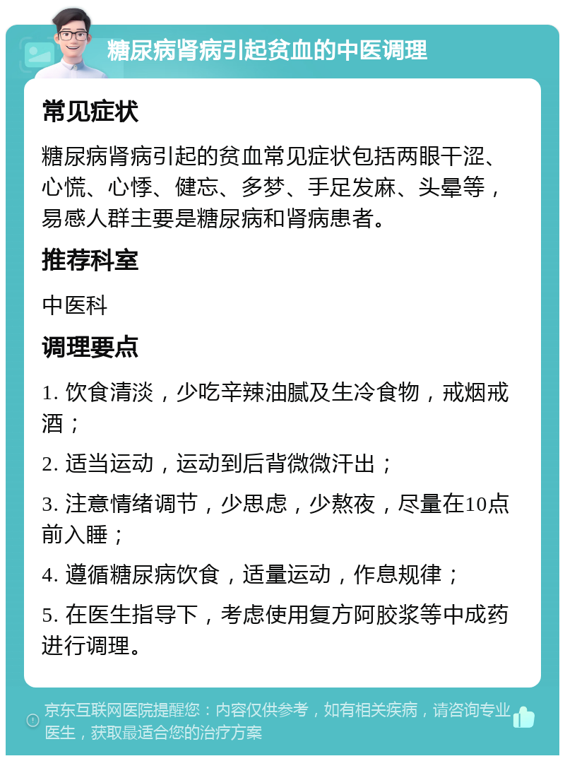 糖尿病肾病引起贫血的中医调理 常见症状 糖尿病肾病引起的贫血常见症状包括两眼干涩、心慌、心悸、健忘、多梦、手足发麻、头晕等，易感人群主要是糖尿病和肾病患者。 推荐科室 中医科 调理要点 1. 饮食清淡，少吃辛辣油腻及生冷食物，戒烟戒酒； 2. 适当运动，运动到后背微微汗出； 3. 注意情绪调节，少思虑，少熬夜，尽量在10点前入睡； 4. 遵循糖尿病饮食，适量运动，作息规律； 5. 在医生指导下，考虑使用复方阿胶浆等中成药进行调理。