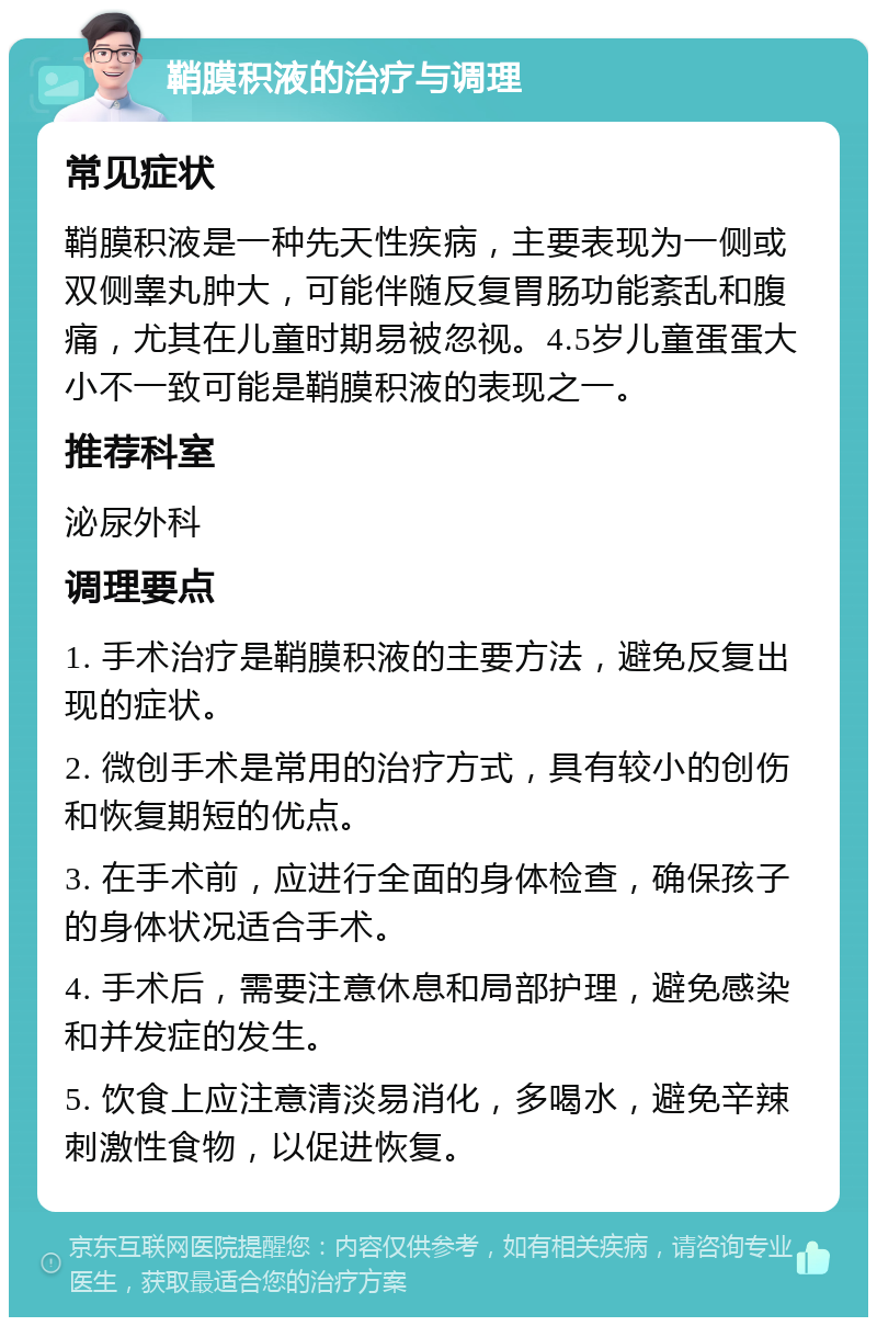 鞘膜积液的治疗与调理 常见症状 鞘膜积液是一种先天性疾病，主要表现为一侧或双侧睾丸肿大，可能伴随反复胃肠功能紊乱和腹痛，尤其在儿童时期易被忽视。4.5岁儿童蛋蛋大小不一致可能是鞘膜积液的表现之一。 推荐科室 泌尿外科 调理要点 1. 手术治疗是鞘膜积液的主要方法，避免反复出现的症状。 2. 微创手术是常用的治疗方式，具有较小的创伤和恢复期短的优点。 3. 在手术前，应进行全面的身体检查，确保孩子的身体状况适合手术。 4. 手术后，需要注意休息和局部护理，避免感染和并发症的发生。 5. 饮食上应注意清淡易消化，多喝水，避免辛辣刺激性食物，以促进恢复。