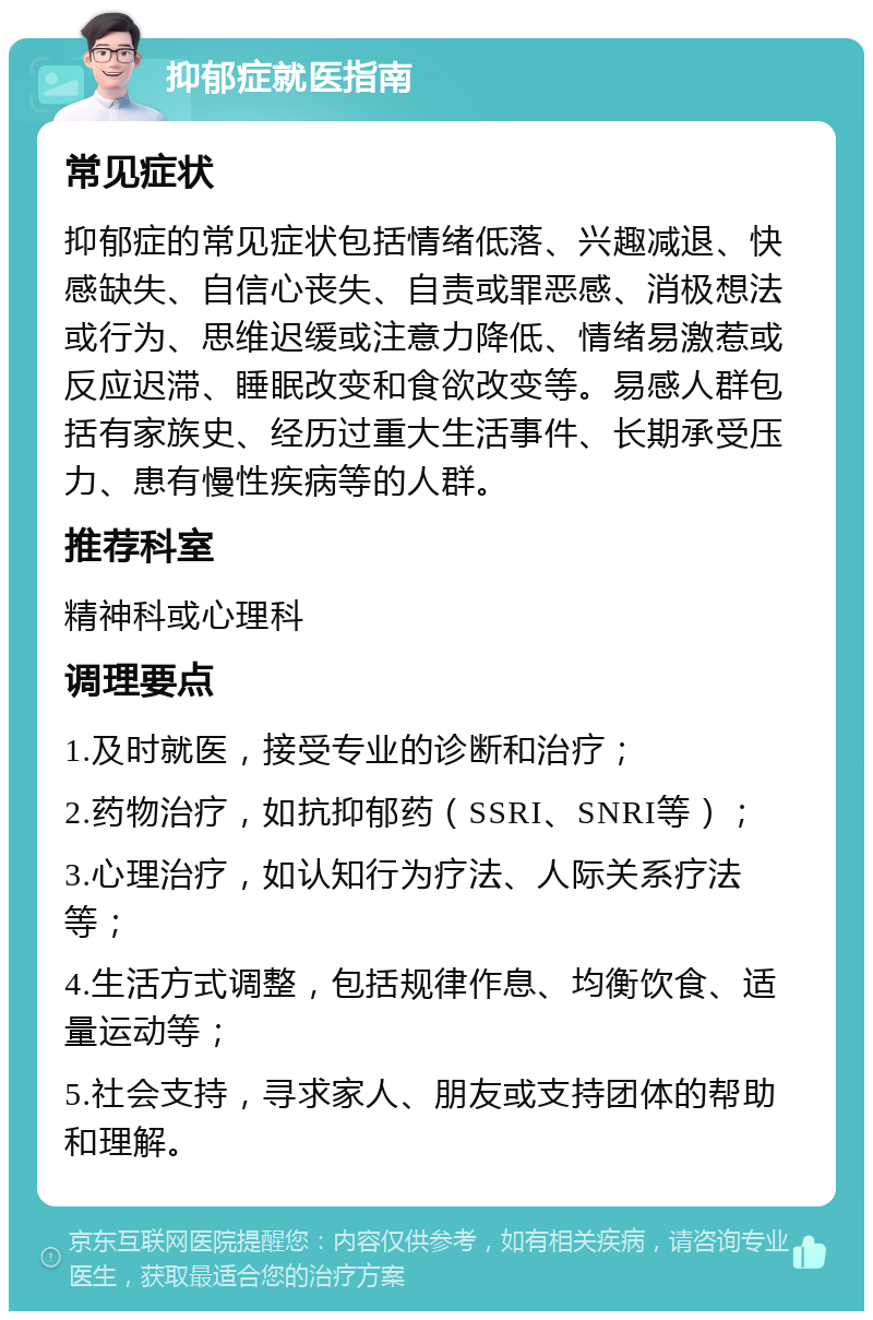 抑郁症就医指南 常见症状 抑郁症的常见症状包括情绪低落、兴趣减退、快感缺失、自信心丧失、自责或罪恶感、消极想法或行为、思维迟缓或注意力降低、情绪易激惹或反应迟滞、睡眠改变和食欲改变等。易感人群包括有家族史、经历过重大生活事件、长期承受压力、患有慢性疾病等的人群。 推荐科室 精神科或心理科 调理要点 1.及时就医，接受专业的诊断和治疗； 2.药物治疗，如抗抑郁药（SSRI、SNRI等）； 3.心理治疗，如认知行为疗法、人际关系疗法等； 4.生活方式调整，包括规律作息、均衡饮食、适量运动等； 5.社会支持，寻求家人、朋友或支持团体的帮助和理解。