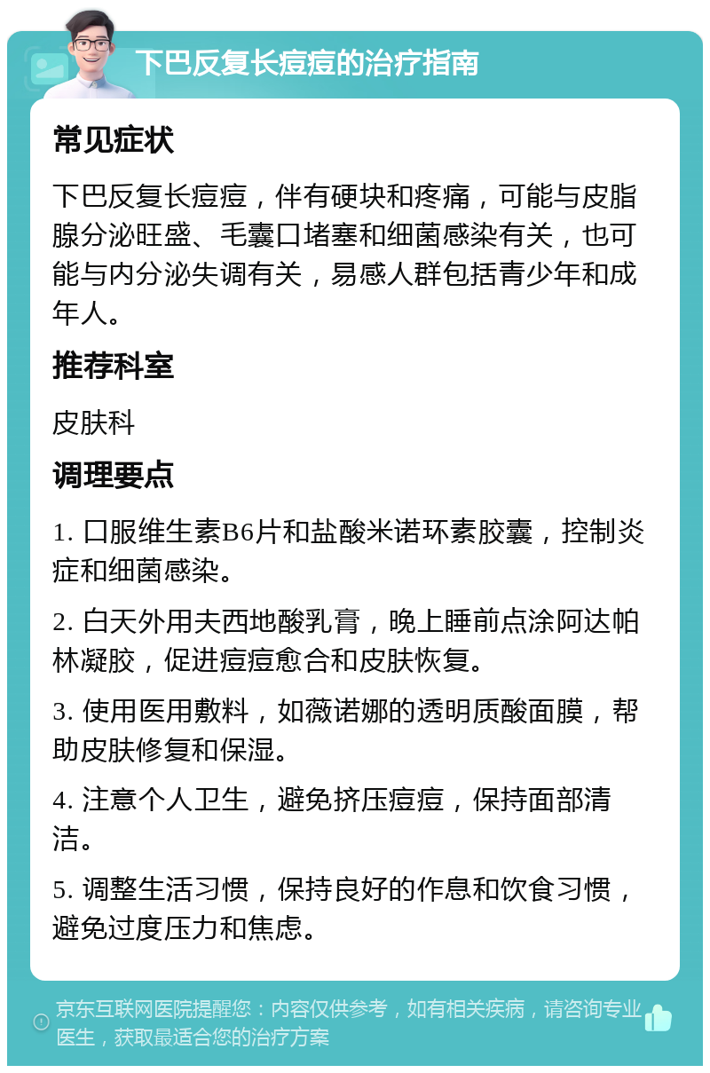 下巴反复长痘痘的治疗指南 常见症状 下巴反复长痘痘，伴有硬块和疼痛，可能与皮脂腺分泌旺盛、毛囊口堵塞和细菌感染有关，也可能与内分泌失调有关，易感人群包括青少年和成年人。 推荐科室 皮肤科 调理要点 1. 口服维生素B6片和盐酸米诺环素胶囊，控制炎症和细菌感染。 2. 白天外用夫西地酸乳膏，晚上睡前点涂阿达帕林凝胶，促进痘痘愈合和皮肤恢复。 3. 使用医用敷料，如薇诺娜的透明质酸面膜，帮助皮肤修复和保湿。 4. 注意个人卫生，避免挤压痘痘，保持面部清洁。 5. 调整生活习惯，保持良好的作息和饮食习惯，避免过度压力和焦虑。