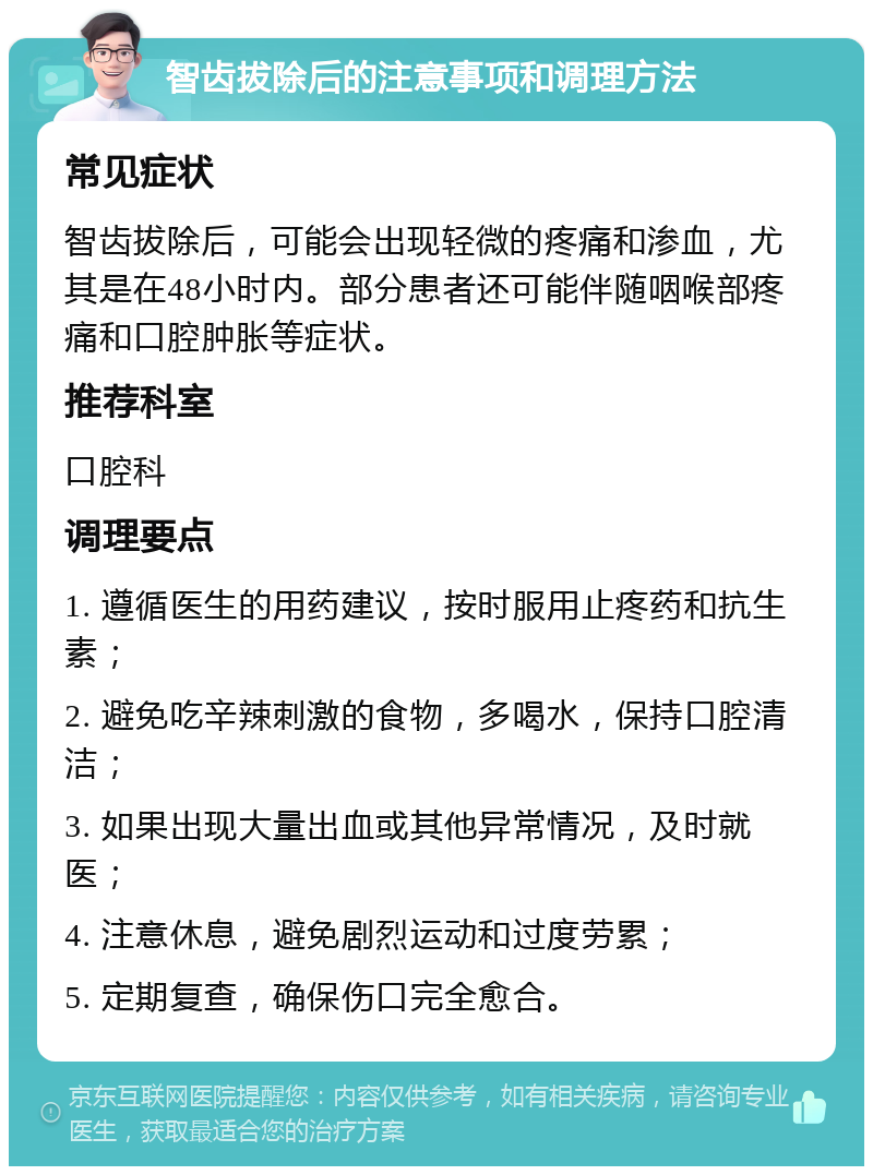 智齿拔除后的注意事项和调理方法 常见症状 智齿拔除后，可能会出现轻微的疼痛和渗血，尤其是在48小时内。部分患者还可能伴随咽喉部疼痛和口腔肿胀等症状。 推荐科室 口腔科 调理要点 1. 遵循医生的用药建议，按时服用止疼药和抗生素； 2. 避免吃辛辣刺激的食物，多喝水，保持口腔清洁； 3. 如果出现大量出血或其他异常情况，及时就医； 4. 注意休息，避免剧烈运动和过度劳累； 5. 定期复查，确保伤口完全愈合。