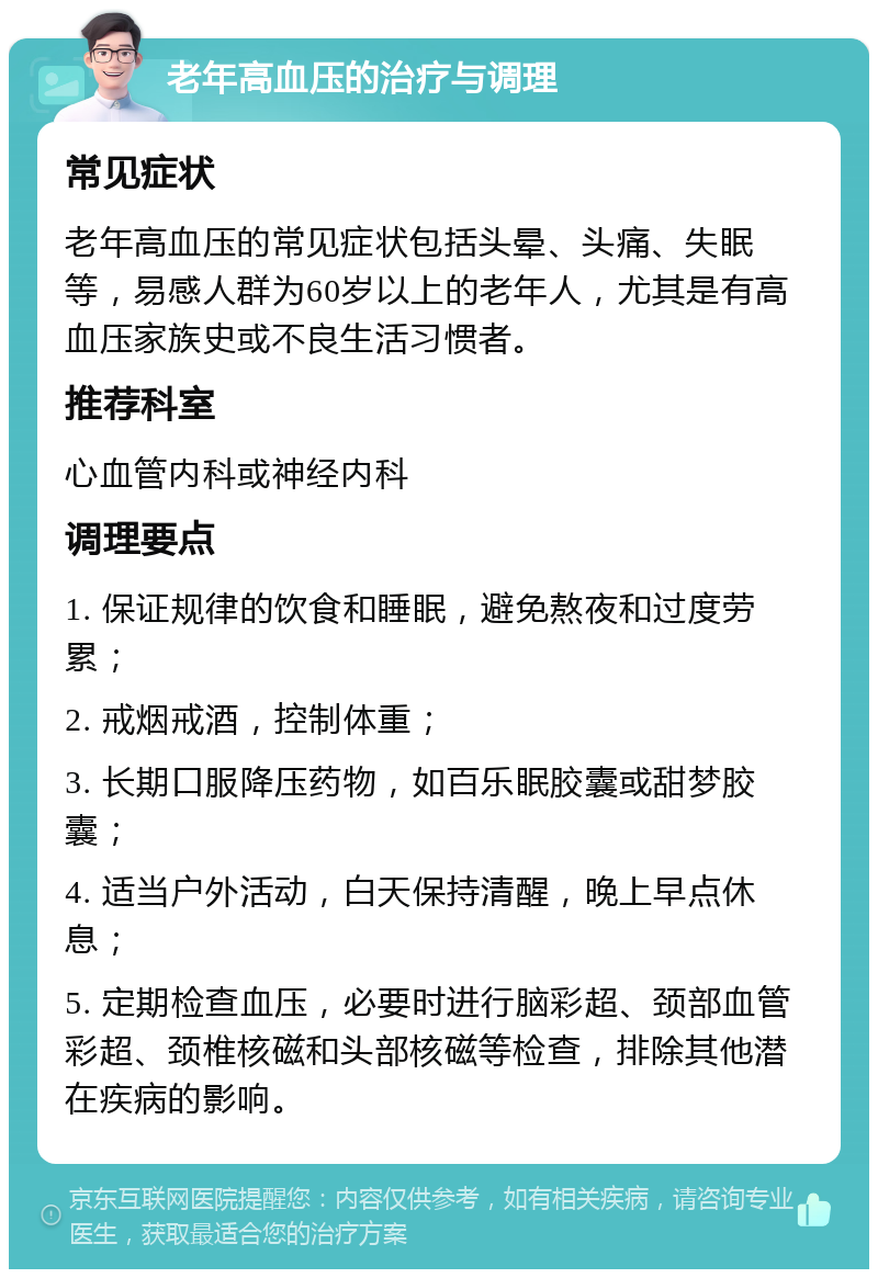 老年高血压的治疗与调理 常见症状 老年高血压的常见症状包括头晕、头痛、失眠等，易感人群为60岁以上的老年人，尤其是有高血压家族史或不良生活习惯者。 推荐科室 心血管内科或神经内科 调理要点 1. 保证规律的饮食和睡眠，避免熬夜和过度劳累； 2. 戒烟戒酒，控制体重； 3. 长期口服降压药物，如百乐眠胶囊或甜梦胶囊； 4. 适当户外活动，白天保持清醒，晚上早点休息； 5. 定期检查血压，必要时进行脑彩超、颈部血管彩超、颈椎核磁和头部核磁等检查，排除其他潜在疾病的影响。