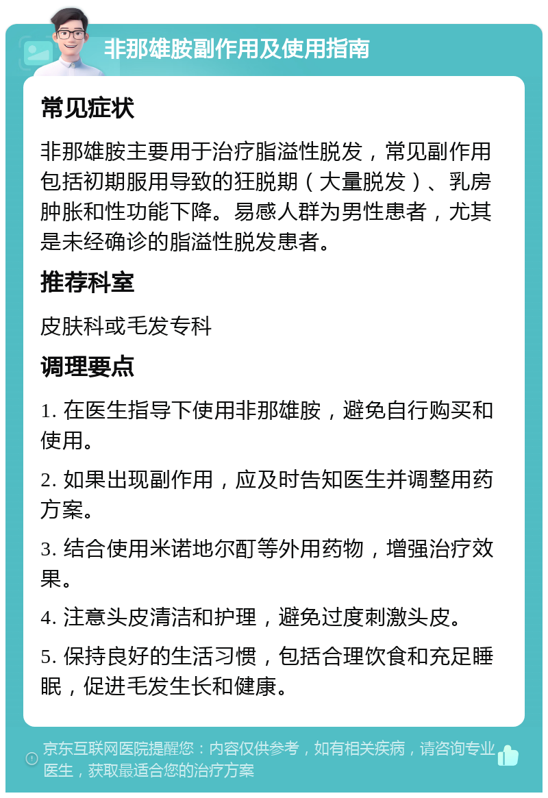 非那雄胺副作用及使用指南 常见症状 非那雄胺主要用于治疗脂溢性脱发，常见副作用包括初期服用导致的狂脱期（大量脱发）、乳房肿胀和性功能下降。易感人群为男性患者，尤其是未经确诊的脂溢性脱发患者。 推荐科室 皮肤科或毛发专科 调理要点 1. 在医生指导下使用非那雄胺，避免自行购买和使用。 2. 如果出现副作用，应及时告知医生并调整用药方案。 3. 结合使用米诺地尔酊等外用药物，增强治疗效果。 4. 注意头皮清洁和护理，避免过度刺激头皮。 5. 保持良好的生活习惯，包括合理饮食和充足睡眠，促进毛发生长和健康。