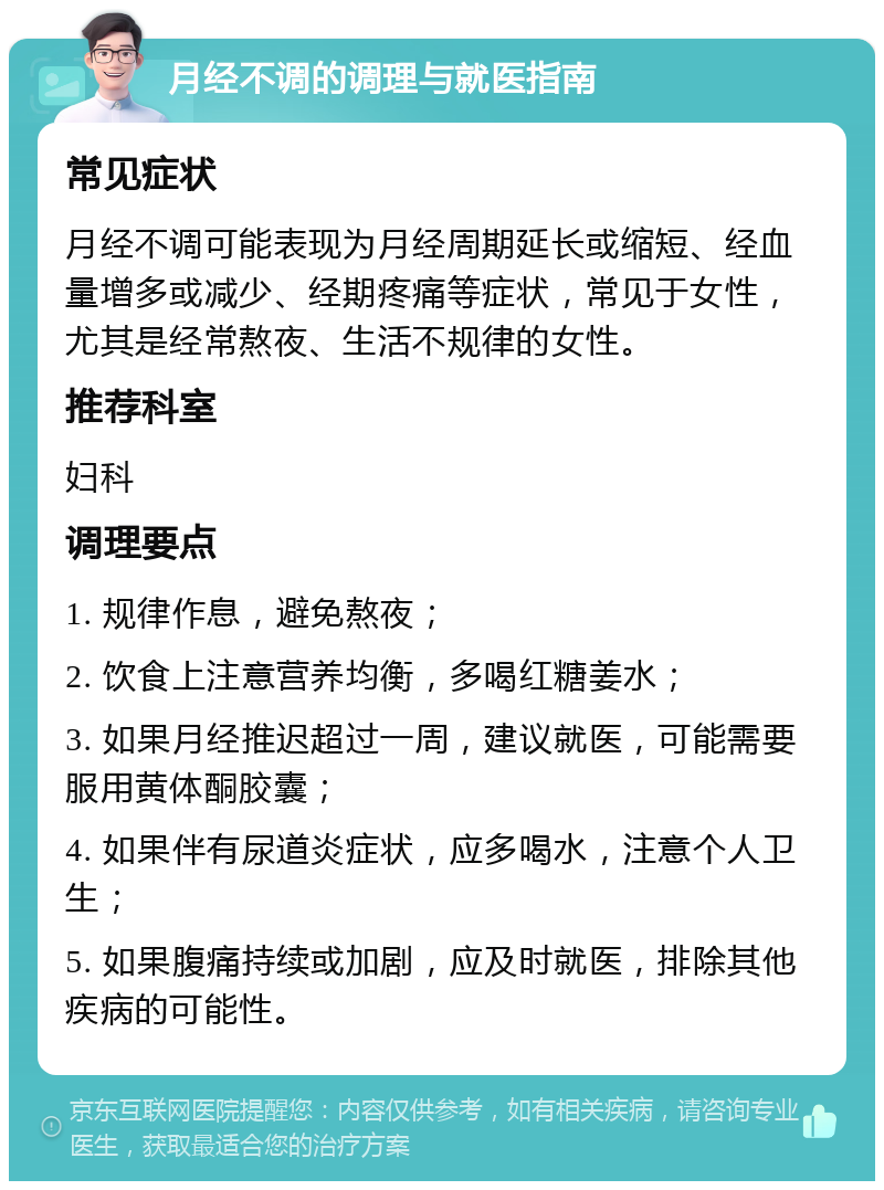 月经不调的调理与就医指南 常见症状 月经不调可能表现为月经周期延长或缩短、经血量增多或减少、经期疼痛等症状，常见于女性，尤其是经常熬夜、生活不规律的女性。 推荐科室 妇科 调理要点 1. 规律作息，避免熬夜； 2. 饮食上注意营养均衡，多喝红糖姜水； 3. 如果月经推迟超过一周，建议就医，可能需要服用黄体酮胶囊； 4. 如果伴有尿道炎症状，应多喝水，注意个人卫生； 5. 如果腹痛持续或加剧，应及时就医，排除其他疾病的可能性。