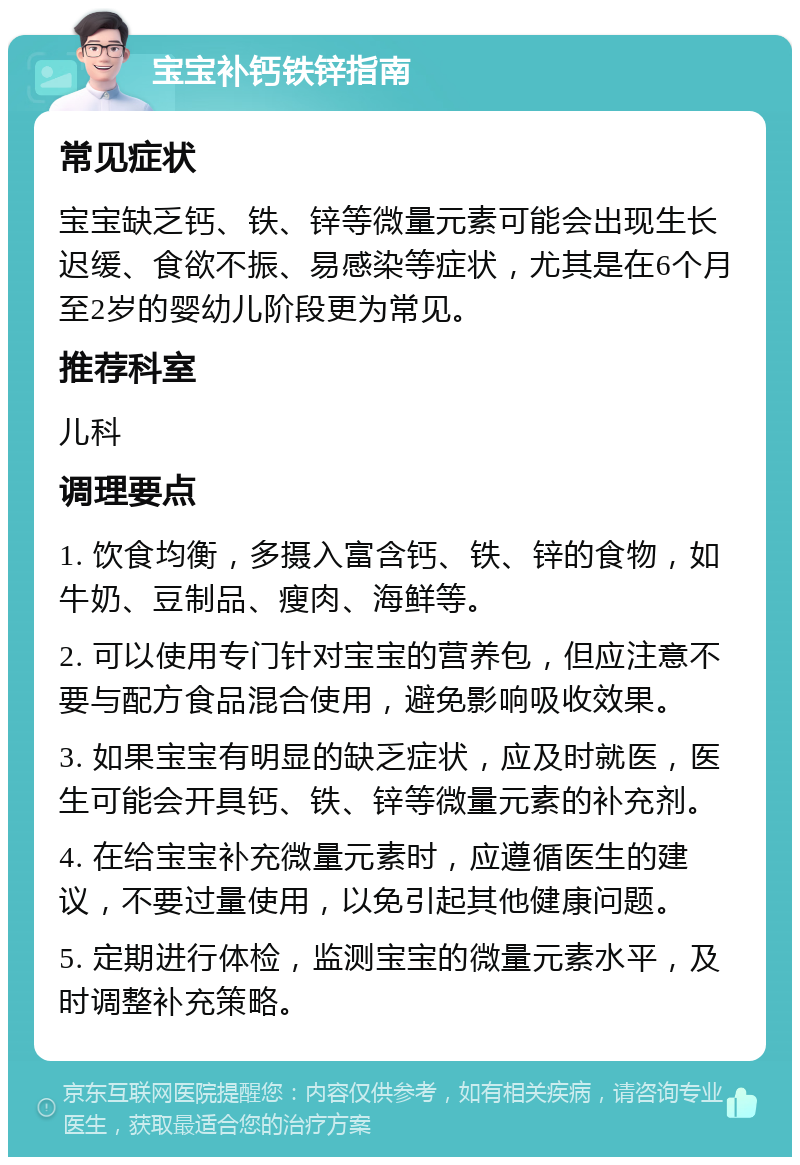 宝宝补钙铁锌指南 常见症状 宝宝缺乏钙、铁、锌等微量元素可能会出现生长迟缓、食欲不振、易感染等症状，尤其是在6个月至2岁的婴幼儿阶段更为常见。 推荐科室 儿科 调理要点 1. 饮食均衡，多摄入富含钙、铁、锌的食物，如牛奶、豆制品、瘦肉、海鲜等。 2. 可以使用专门针对宝宝的营养包，但应注意不要与配方食品混合使用，避免影响吸收效果。 3. 如果宝宝有明显的缺乏症状，应及时就医，医生可能会开具钙、铁、锌等微量元素的补充剂。 4. 在给宝宝补充微量元素时，应遵循医生的建议，不要过量使用，以免引起其他健康问题。 5. 定期进行体检，监测宝宝的微量元素水平，及时调整补充策略。