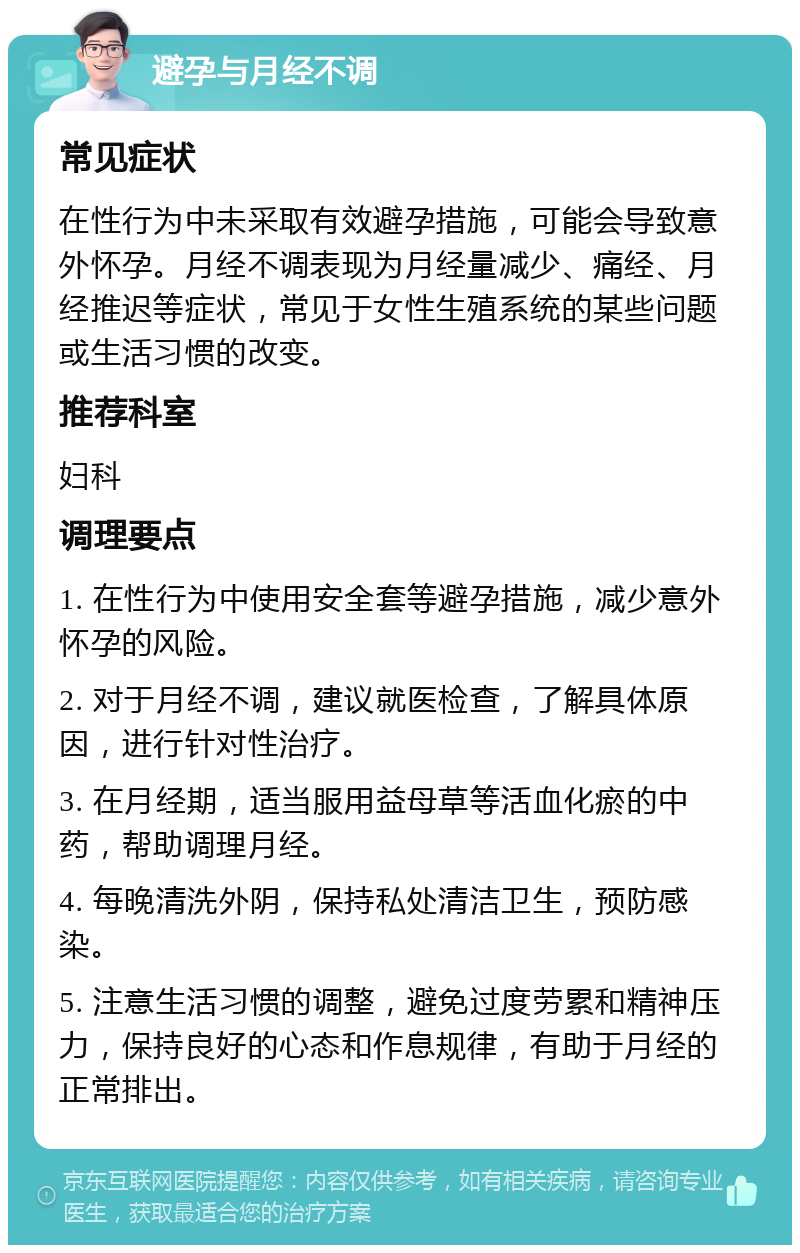 避孕与月经不调 常见症状 在性行为中未采取有效避孕措施，可能会导致意外怀孕。月经不调表现为月经量减少、痛经、月经推迟等症状，常见于女性生殖系统的某些问题或生活习惯的改变。 推荐科室 妇科 调理要点 1. 在性行为中使用安全套等避孕措施，减少意外怀孕的风险。 2. 对于月经不调，建议就医检查，了解具体原因，进行针对性治疗。 3. 在月经期，适当服用益母草等活血化瘀的中药，帮助调理月经。 4. 每晚清洗外阴，保持私处清洁卫生，预防感染。 5. 注意生活习惯的调整，避免过度劳累和精神压力，保持良好的心态和作息规律，有助于月经的正常排出。