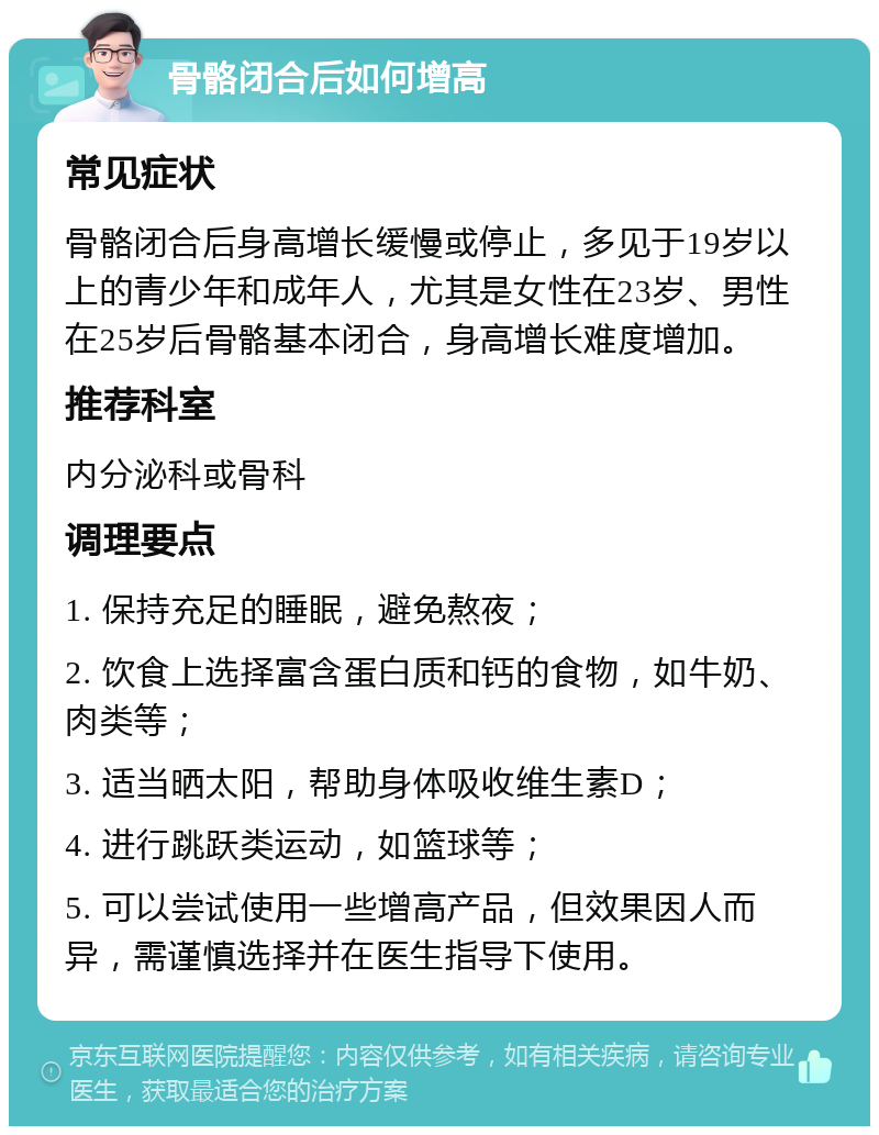 骨骼闭合后如何增高 常见症状 骨骼闭合后身高增长缓慢或停止，多见于19岁以上的青少年和成年人，尤其是女性在23岁、男性在25岁后骨骼基本闭合，身高增长难度增加。 推荐科室 内分泌科或骨科 调理要点 1. 保持充足的睡眠，避免熬夜； 2. 饮食上选择富含蛋白质和钙的食物，如牛奶、肉类等； 3. 适当晒太阳，帮助身体吸收维生素D； 4. 进行跳跃类运动，如篮球等； 5. 可以尝试使用一些增高产品，但效果因人而异，需谨慎选择并在医生指导下使用。