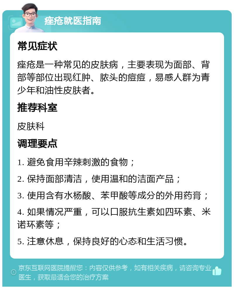 痤疮就医指南 常见症状 痤疮是一种常见的皮肤病，主要表现为面部、背部等部位出现红肿、脓头的痘痘，易感人群为青少年和油性皮肤者。 推荐科室 皮肤科 调理要点 1. 避免食用辛辣刺激的食物； 2. 保持面部清洁，使用温和的洁面产品； 3. 使用含有水杨酸、苯甲酸等成分的外用药膏； 4. 如果情况严重，可以口服抗生素如四环素、米诺环素等； 5. 注意休息，保持良好的心态和生活习惯。