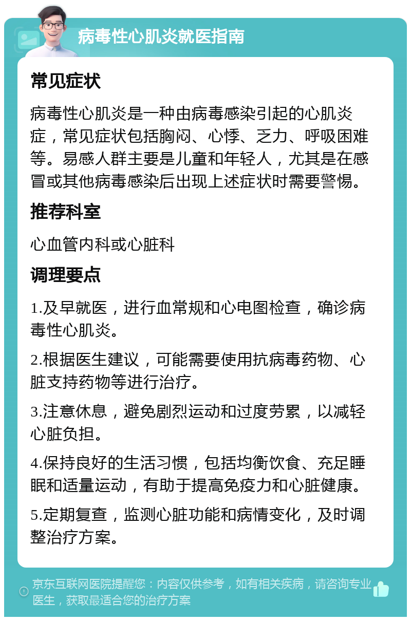 病毒性心肌炎就医指南 常见症状 病毒性心肌炎是一种由病毒感染引起的心肌炎症，常见症状包括胸闷、心悸、乏力、呼吸困难等。易感人群主要是儿童和年轻人，尤其是在感冒或其他病毒感染后出现上述症状时需要警惕。 推荐科室 心血管内科或心脏科 调理要点 1.及早就医，进行血常规和心电图检查，确诊病毒性心肌炎。 2.根据医生建议，可能需要使用抗病毒药物、心脏支持药物等进行治疗。 3.注意休息，避免剧烈运动和过度劳累，以减轻心脏负担。 4.保持良好的生活习惯，包括均衡饮食、充足睡眠和适量运动，有助于提高免疫力和心脏健康。 5.定期复查，监测心脏功能和病情变化，及时调整治疗方案。