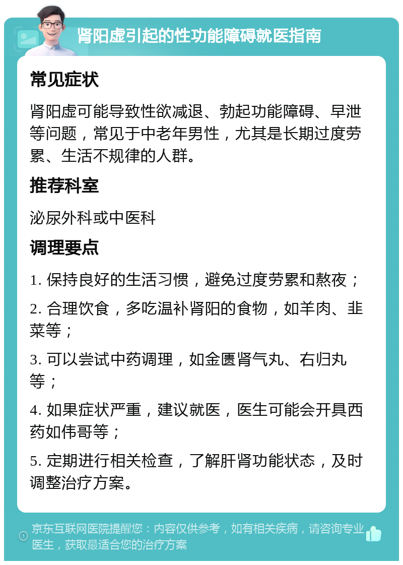 肾阳虚引起的性功能障碍就医指南 常见症状 肾阳虚可能导致性欲减退、勃起功能障碍、早泄等问题，常见于中老年男性，尤其是长期过度劳累、生活不规律的人群。 推荐科室 泌尿外科或中医科 调理要点 1. 保持良好的生活习惯，避免过度劳累和熬夜； 2. 合理饮食，多吃温补肾阳的食物，如羊肉、韭菜等； 3. 可以尝试中药调理，如金匮肾气丸、右归丸等； 4. 如果症状严重，建议就医，医生可能会开具西药如伟哥等； 5. 定期进行相关检查，了解肝肾功能状态，及时调整治疗方案。