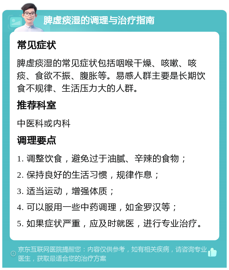 脾虚痰湿的调理与治疗指南 常见症状 脾虚痰湿的常见症状包括咽喉干燥、咳嗽、咳痰、食欲不振、腹胀等。易感人群主要是长期饮食不规律、生活压力大的人群。 推荐科室 中医科或内科 调理要点 1. 调整饮食，避免过于油腻、辛辣的食物； 2. 保持良好的生活习惯，规律作息； 3. 适当运动，增强体质； 4. 可以服用一些中药调理，如金罗汉等； 5. 如果症状严重，应及时就医，进行专业治疗。