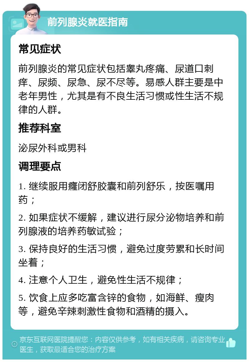 前列腺炎就医指南 常见症状 前列腺炎的常见症状包括睾丸疼痛、尿道口刺痒、尿频、尿急、尿不尽等。易感人群主要是中老年男性，尤其是有不良生活习惯或性生活不规律的人群。 推荐科室 泌尿外科或男科 调理要点 1. 继续服用癃闭舒胶囊和前列舒乐，按医嘱用药； 2. 如果症状不缓解，建议进行尿分泌物培养和前列腺液的培养药敏试验； 3. 保持良好的生活习惯，避免过度劳累和长时间坐着； 4. 注意个人卫生，避免性生活不规律； 5. 饮食上应多吃富含锌的食物，如海鲜、瘦肉等，避免辛辣刺激性食物和酒精的摄入。