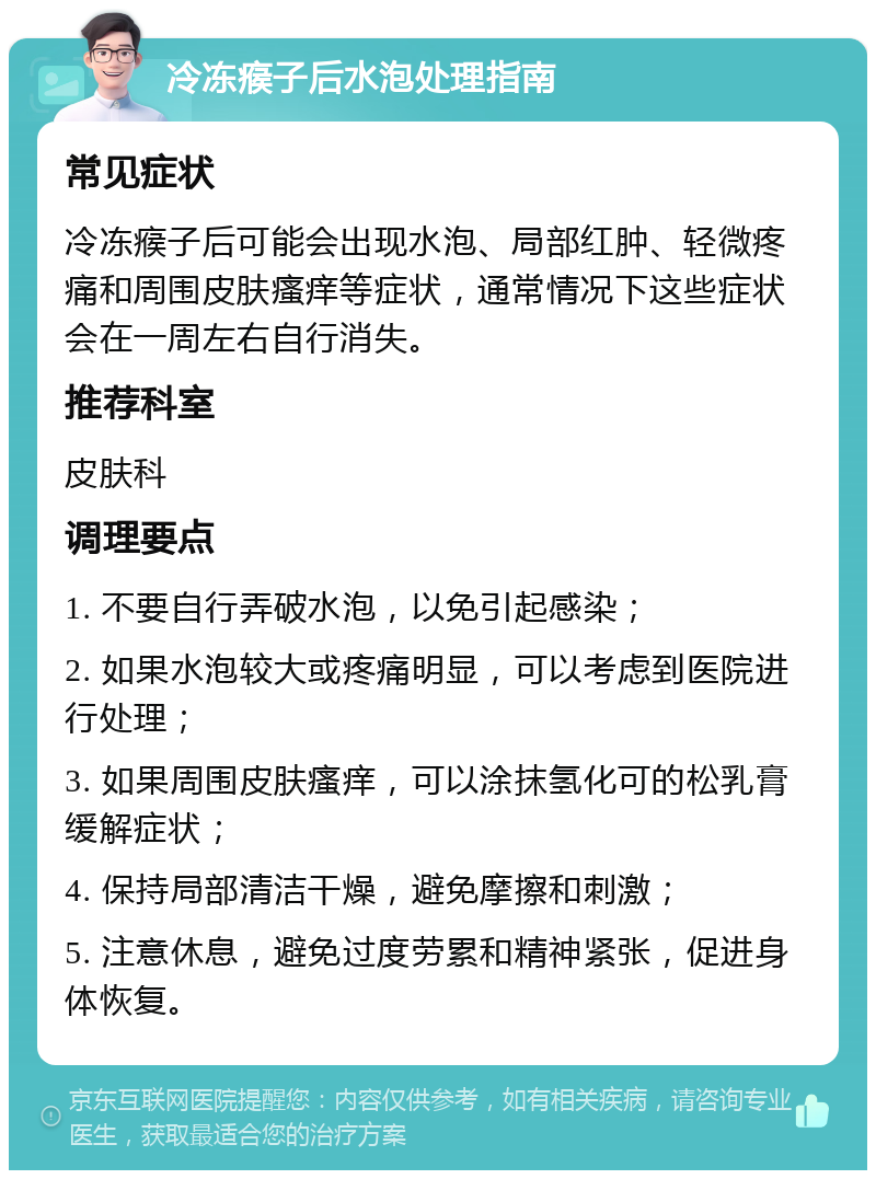 冷冻瘊子后水泡处理指南 常见症状 冷冻瘊子后可能会出现水泡、局部红肿、轻微疼痛和周围皮肤瘙痒等症状，通常情况下这些症状会在一周左右自行消失。 推荐科室 皮肤科 调理要点 1. 不要自行弄破水泡，以免引起感染； 2. 如果水泡较大或疼痛明显，可以考虑到医院进行处理； 3. 如果周围皮肤瘙痒，可以涂抹氢化可的松乳膏缓解症状； 4. 保持局部清洁干燥，避免摩擦和刺激； 5. 注意休息，避免过度劳累和精神紧张，促进身体恢复。