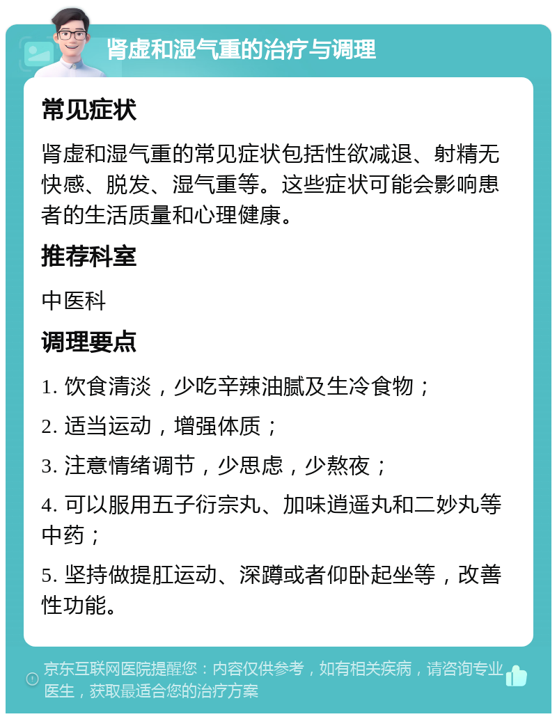 肾虚和湿气重的治疗与调理 常见症状 肾虚和湿气重的常见症状包括性欲减退、射精无快感、脱发、湿气重等。这些症状可能会影响患者的生活质量和心理健康。 推荐科室 中医科 调理要点 1. 饮食清淡，少吃辛辣油腻及生冷食物； 2. 适当运动，增强体质； 3. 注意情绪调节，少思虑，少熬夜； 4. 可以服用五子衍宗丸、加味逍遥丸和二妙丸等中药； 5. 坚持做提肛运动、深蹲或者仰卧起坐等，改善性功能。