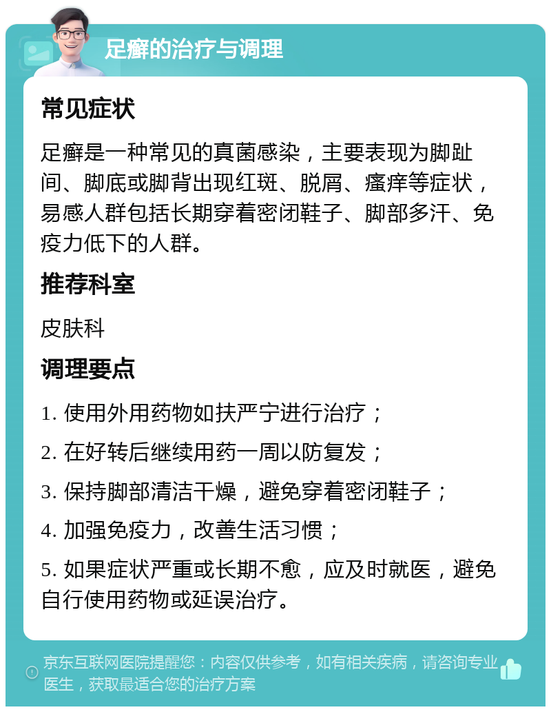 足癣的治疗与调理 常见症状 足癣是一种常见的真菌感染，主要表现为脚趾间、脚底或脚背出现红斑、脱屑、瘙痒等症状，易感人群包括长期穿着密闭鞋子、脚部多汗、免疫力低下的人群。 推荐科室 皮肤科 调理要点 1. 使用外用药物如扶严宁进行治疗； 2. 在好转后继续用药一周以防复发； 3. 保持脚部清洁干燥，避免穿着密闭鞋子； 4. 加强免疫力，改善生活习惯； 5. 如果症状严重或长期不愈，应及时就医，避免自行使用药物或延误治疗。