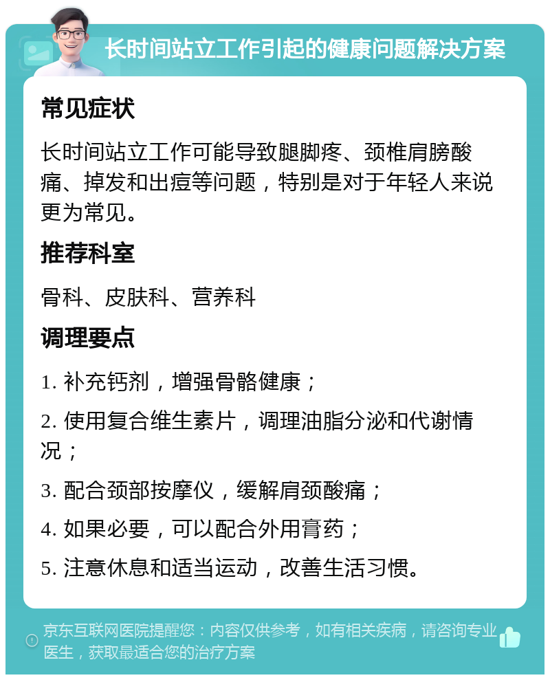 长时间站立工作引起的健康问题解决方案 常见症状 长时间站立工作可能导致腿脚疼、颈椎肩膀酸痛、掉发和出痘等问题，特别是对于年轻人来说更为常见。 推荐科室 骨科、皮肤科、营养科 调理要点 1. 补充钙剂，增强骨骼健康； 2. 使用复合维生素片，调理油脂分泌和代谢情况； 3. 配合颈部按摩仪，缓解肩颈酸痛； 4. 如果必要，可以配合外用膏药； 5. 注意休息和适当运动，改善生活习惯。