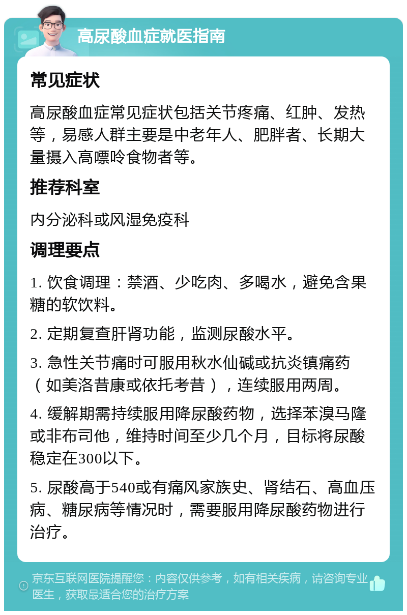 高尿酸血症就医指南 常见症状 高尿酸血症常见症状包括关节疼痛、红肿、发热等，易感人群主要是中老年人、肥胖者、长期大量摄入高嘌呤食物者等。 推荐科室 内分泌科或风湿免疫科 调理要点 1. 饮食调理：禁酒、少吃肉、多喝水，避免含果糖的软饮料。 2. 定期复查肝肾功能，监测尿酸水平。 3. 急性关节痛时可服用秋水仙碱或抗炎镇痛药（如美洛昔康或依托考昔），连续服用两周。 4. 缓解期需持续服用降尿酸药物，选择苯溴马隆或非布司他，维持时间至少几个月，目标将尿酸稳定在300以下。 5. 尿酸高于540或有痛风家族史、肾结石、高血压病、糖尿病等情况时，需要服用降尿酸药物进行治疗。