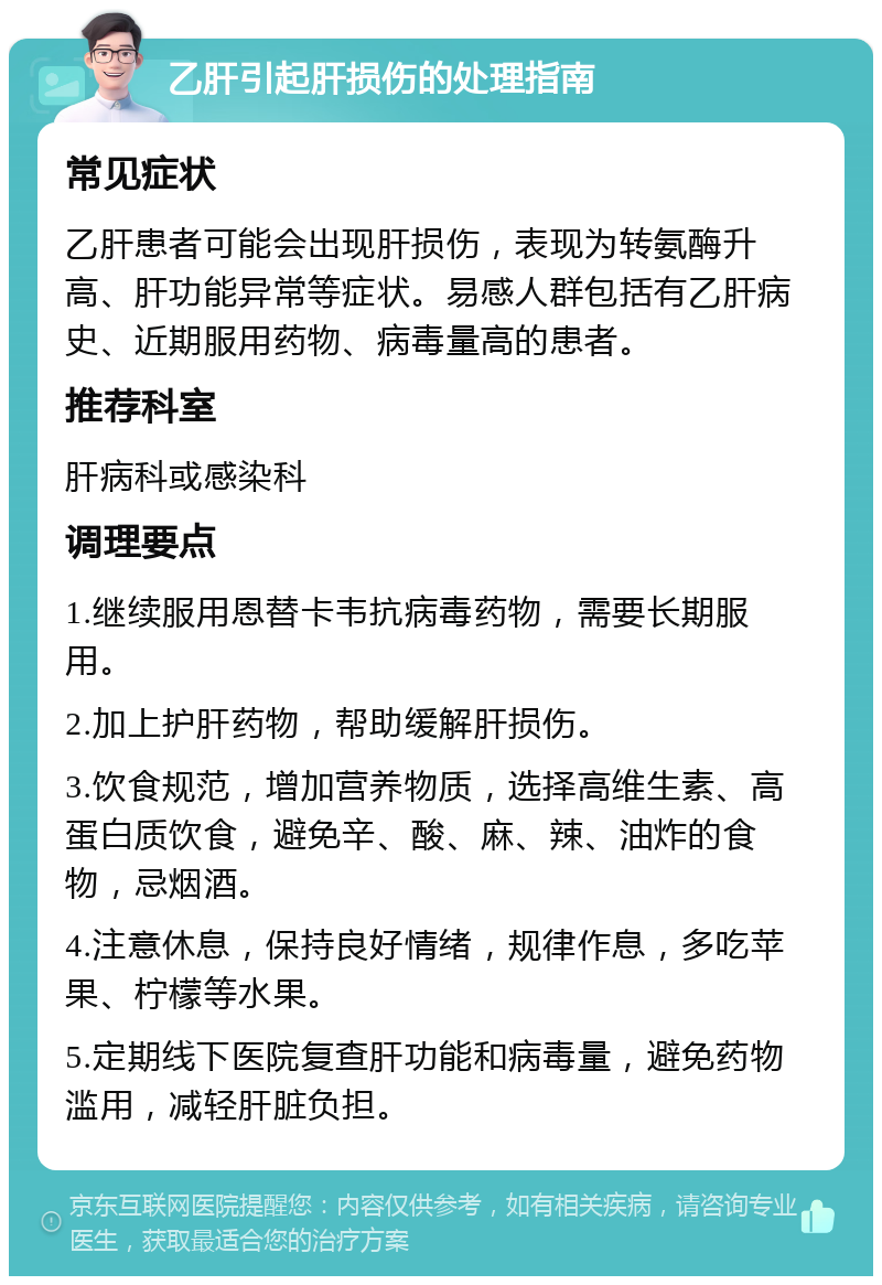 乙肝引起肝损伤的处理指南 常见症状 乙肝患者可能会出现肝损伤，表现为转氨酶升高、肝功能异常等症状。易感人群包括有乙肝病史、近期服用药物、病毒量高的患者。 推荐科室 肝病科或感染科 调理要点 1.继续服用恩替卡韦抗病毒药物，需要长期服用。 2.加上护肝药物，帮助缓解肝损伤。 3.饮食规范，增加营养物质，选择高维生素、高蛋白质饮食，避免辛、酸、麻、辣、油炸的食物，忌烟酒。 4.注意休息，保持良好情绪，规律作息，多吃苹果、柠檬等水果。 5.定期线下医院复查肝功能和病毒量，避免药物滥用，减轻肝脏负担。