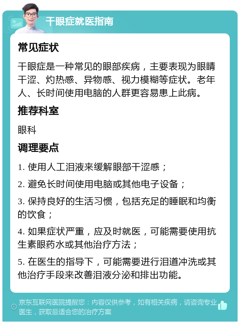 干眼症就医指南 常见症状 干眼症是一种常见的眼部疾病，主要表现为眼睛干涩、灼热感、异物感、视力模糊等症状。老年人、长时间使用电脑的人群更容易患上此病。 推荐科室 眼科 调理要点 1. 使用人工泪液来缓解眼部干涩感； 2. 避免长时间使用电脑或其他电子设备； 3. 保持良好的生活习惯，包括充足的睡眠和均衡的饮食； 4. 如果症状严重，应及时就医，可能需要使用抗生素眼药水或其他治疗方法； 5. 在医生的指导下，可能需要进行泪道冲洗或其他治疗手段来改善泪液分泌和排出功能。