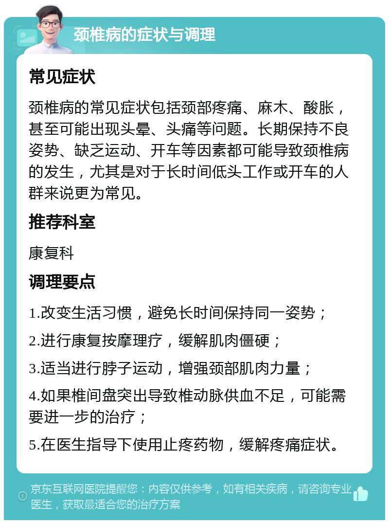 颈椎病的症状与调理 常见症状 颈椎病的常见症状包括颈部疼痛、麻木、酸胀，甚至可能出现头晕、头痛等问题。长期保持不良姿势、缺乏运动、开车等因素都可能导致颈椎病的发生，尤其是对于长时间低头工作或开车的人群来说更为常见。 推荐科室 康复科 调理要点 1.改变生活习惯，避免长时间保持同一姿势； 2.进行康复按摩理疗，缓解肌肉僵硬； 3.适当进行脖子运动，增强颈部肌肉力量； 4.如果椎间盘突出导致椎动脉供血不足，可能需要进一步的治疗； 5.在医生指导下使用止疼药物，缓解疼痛症状。