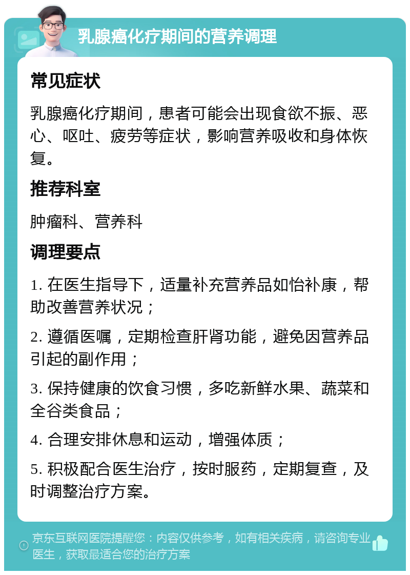 乳腺癌化疗期间的营养调理 常见症状 乳腺癌化疗期间，患者可能会出现食欲不振、恶心、呕吐、疲劳等症状，影响营养吸收和身体恢复。 推荐科室 肿瘤科、营养科 调理要点 1. 在医生指导下，适量补充营养品如怡补康，帮助改善营养状况； 2. 遵循医嘱，定期检查肝肾功能，避免因营养品引起的副作用； 3. 保持健康的饮食习惯，多吃新鲜水果、蔬菜和全谷类食品； 4. 合理安排休息和运动，增强体质； 5. 积极配合医生治疗，按时服药，定期复查，及时调整治疗方案。