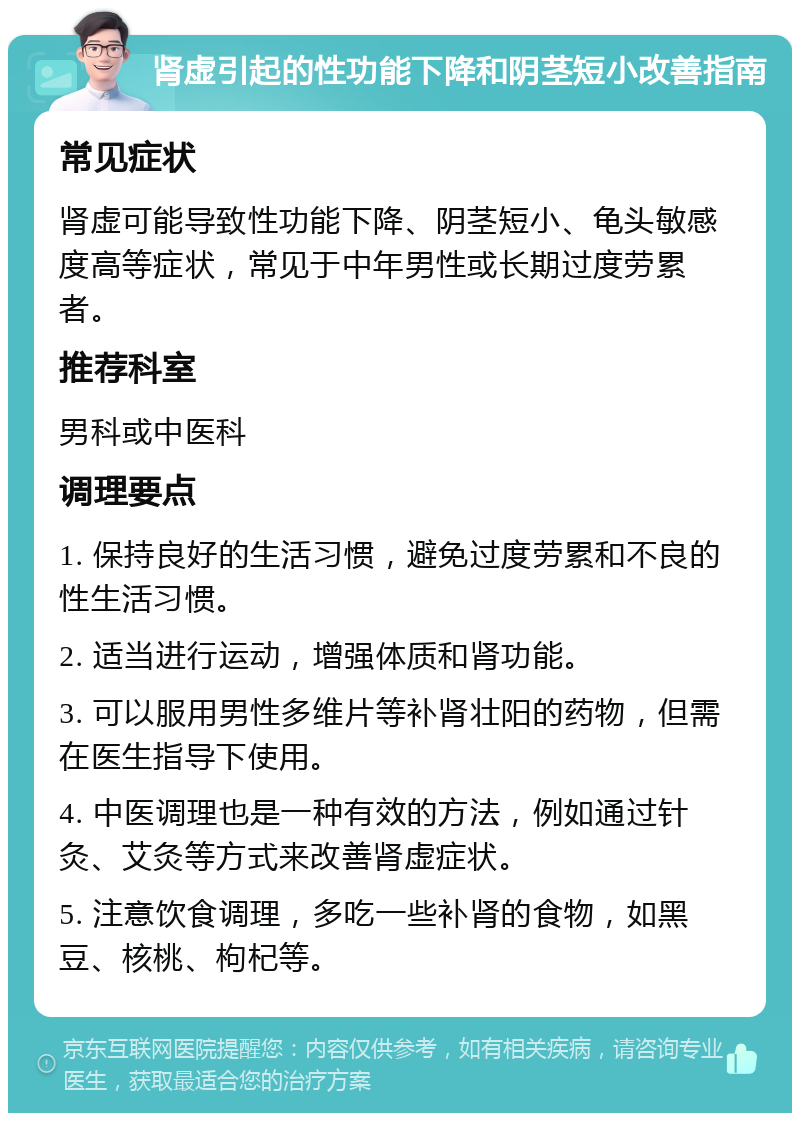 肾虚引起的性功能下降和阴茎短小改善指南 常见症状 肾虚可能导致性功能下降、阴茎短小、龟头敏感度高等症状，常见于中年男性或长期过度劳累者。 推荐科室 男科或中医科 调理要点 1. 保持良好的生活习惯，避免过度劳累和不良的性生活习惯。 2. 适当进行运动，增强体质和肾功能。 3. 可以服用男性多维片等补肾壮阳的药物，但需在医生指导下使用。 4. 中医调理也是一种有效的方法，例如通过针灸、艾灸等方式来改善肾虚症状。 5. 注意饮食调理，多吃一些补肾的食物，如黑豆、核桃、枸杞等。