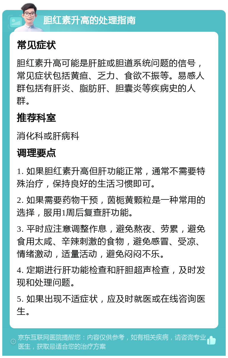 胆红素升高的处理指南 常见症状 胆红素升高可能是肝脏或胆道系统问题的信号，常见症状包括黄疸、乏力、食欲不振等。易感人群包括有肝炎、脂肪肝、胆囊炎等疾病史的人群。 推荐科室 消化科或肝病科 调理要点 1. 如果胆红素升高但肝功能正常，通常不需要特殊治疗，保持良好的生活习惯即可。 2. 如果需要药物干预，茵栀黄颗粒是一种常用的选择，服用1周后复查肝功能。 3. 平时应注意调整作息，避免熬夜、劳累，避免食用太咸、辛辣刺激的食物，避免感冒、受凉、情绪激动，适量活动，避免闷闷不乐。 4. 定期进行肝功能检查和肝胆超声检查，及时发现和处理问题。 5. 如果出现不适症状，应及时就医或在线咨询医生。