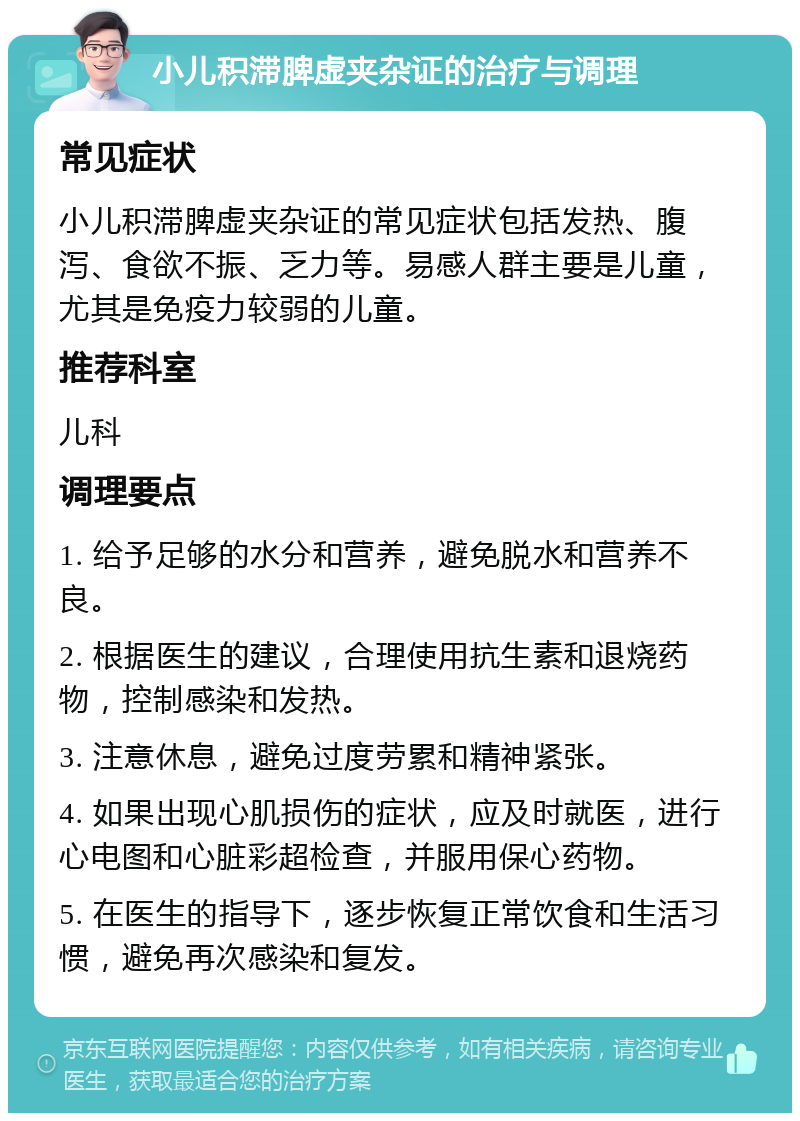 小儿积滞脾虚夹杂证的治疗与调理 常见症状 小儿积滞脾虚夹杂证的常见症状包括发热、腹泻、食欲不振、乏力等。易感人群主要是儿童，尤其是免疫力较弱的儿童。 推荐科室 儿科 调理要点 1. 给予足够的水分和营养，避免脱水和营养不良。 2. 根据医生的建议，合理使用抗生素和退烧药物，控制感染和发热。 3. 注意休息，避免过度劳累和精神紧张。 4. 如果出现心肌损伤的症状，应及时就医，进行心电图和心脏彩超检查，并服用保心药物。 5. 在医生的指导下，逐步恢复正常饮食和生活习惯，避免再次感染和复发。