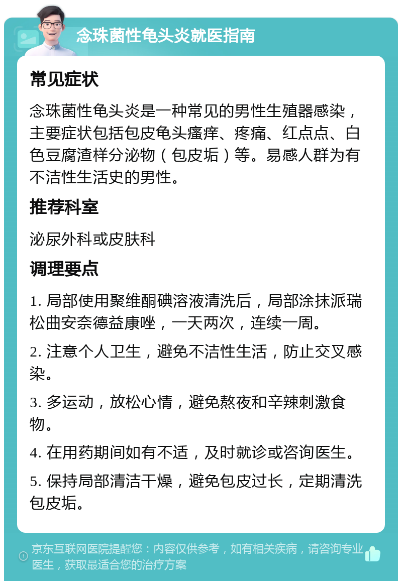 念珠菌性龟头炎就医指南 常见症状 念珠菌性龟头炎是一种常见的男性生殖器感染，主要症状包括包皮龟头瘙痒、疼痛、红点点、白色豆腐渣样分泌物（包皮垢）等。易感人群为有不洁性生活史的男性。 推荐科室 泌尿外科或皮肤科 调理要点 1. 局部使用聚维酮碘溶液清洗后，局部涂抹派瑞松曲安奈德益康唑，一天两次，连续一周。 2. 注意个人卫生，避免不洁性生活，防止交叉感染。 3. 多运动，放松心情，避免熬夜和辛辣刺激食物。 4. 在用药期间如有不适，及时就诊或咨询医生。 5. 保持局部清洁干燥，避免包皮过长，定期清洗包皮垢。