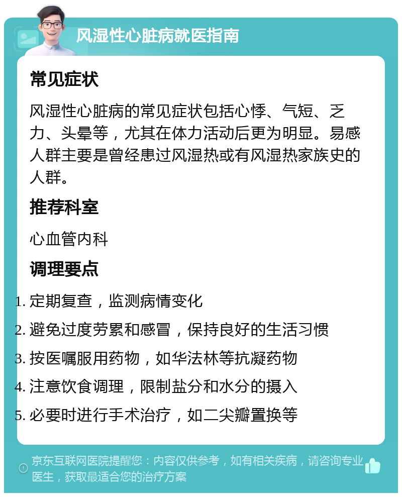 风湿性心脏病就医指南 常见症状 风湿性心脏病的常见症状包括心悸、气短、乏力、头晕等，尤其在体力活动后更为明显。易感人群主要是曾经患过风湿热或有风湿热家族史的人群。 推荐科室 心血管内科 调理要点 定期复查，监测病情变化 避免过度劳累和感冒，保持良好的生活习惯 按医嘱服用药物，如华法林等抗凝药物 注意饮食调理，限制盐分和水分的摄入 必要时进行手术治疗，如二尖瓣置换等