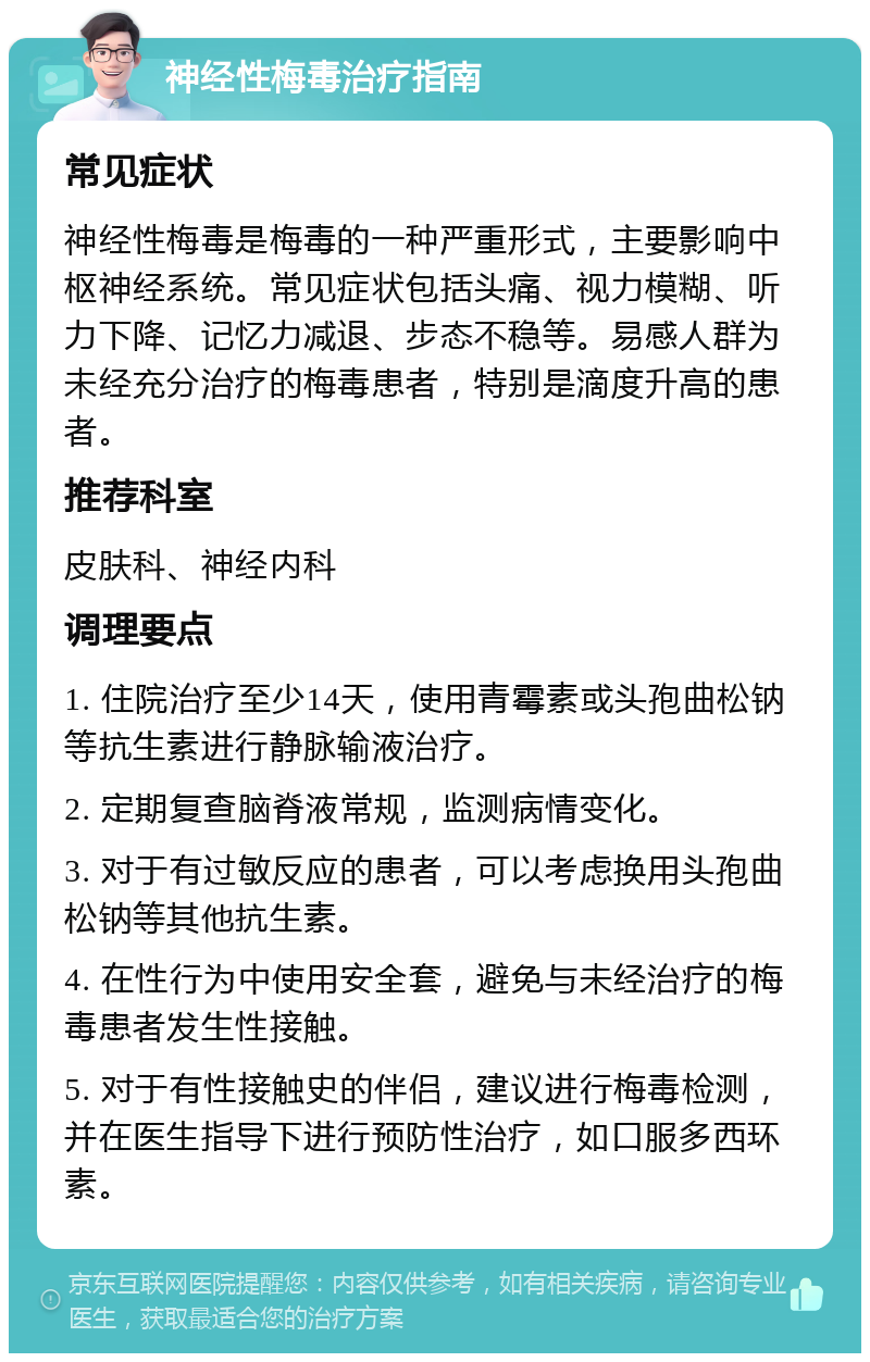 神经性梅毒治疗指南 常见症状 神经性梅毒是梅毒的一种严重形式，主要影响中枢神经系统。常见症状包括头痛、视力模糊、听力下降、记忆力减退、步态不稳等。易感人群为未经充分治疗的梅毒患者，特别是滴度升高的患者。 推荐科室 皮肤科、神经内科 调理要点 1. 住院治疗至少14天，使用青霉素或头孢曲松钠等抗生素进行静脉输液治疗。 2. 定期复查脑脊液常规，监测病情变化。 3. 对于有过敏反应的患者，可以考虑换用头孢曲松钠等其他抗生素。 4. 在性行为中使用安全套，避免与未经治疗的梅毒患者发生性接触。 5. 对于有性接触史的伴侣，建议进行梅毒检测，并在医生指导下进行预防性治疗，如口服多西环素。