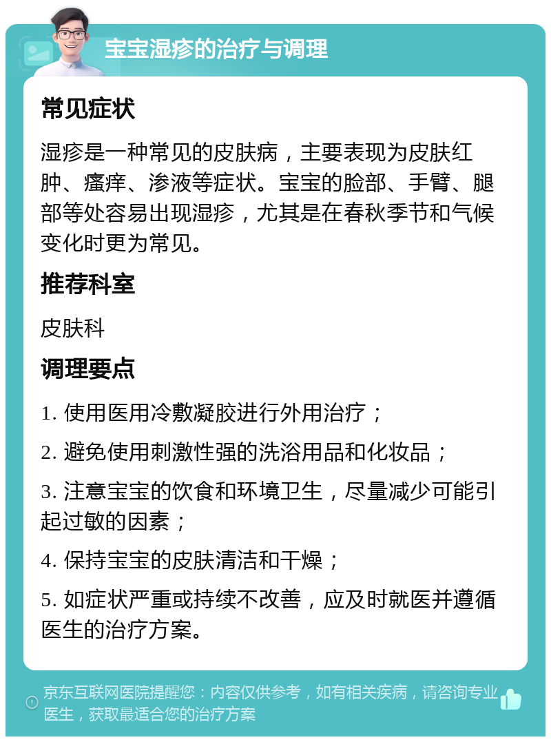 宝宝湿疹的治疗与调理 常见症状 湿疹是一种常见的皮肤病，主要表现为皮肤红肿、瘙痒、渗液等症状。宝宝的脸部、手臂、腿部等处容易出现湿疹，尤其是在春秋季节和气候变化时更为常见。 推荐科室 皮肤科 调理要点 1. 使用医用冷敷凝胶进行外用治疗； 2. 避免使用刺激性强的洗浴用品和化妆品； 3. 注意宝宝的饮食和环境卫生，尽量减少可能引起过敏的因素； 4. 保持宝宝的皮肤清洁和干燥； 5. 如症状严重或持续不改善，应及时就医并遵循医生的治疗方案。