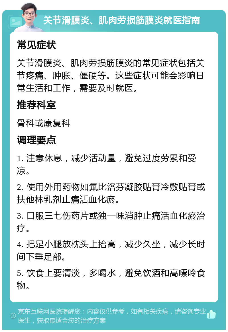 关节滑膜炎、肌肉劳损筋膜炎就医指南 常见症状 关节滑膜炎、肌肉劳损筋膜炎的常见症状包括关节疼痛、肿胀、僵硬等。这些症状可能会影响日常生活和工作，需要及时就医。 推荐科室 骨科或康复科 调理要点 1. 注意休息，减少活动量，避免过度劳累和受凉。 2. 使用外用药物如氟比洛芬凝胶贴膏冷敷贴膏或扶他林乳剂止痛活血化瘀。 3. 口服三七伤药片或独一味消肿止痛活血化瘀治疗。 4. 把足小腿放枕头上抬高，减少久坐，减少长时间下垂足部。 5. 饮食上要清淡，多喝水，避免饮酒和高嘌呤食物。