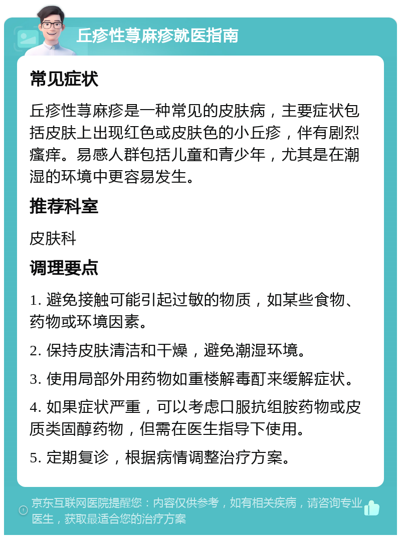 丘疹性荨麻疹就医指南 常见症状 丘疹性荨麻疹是一种常见的皮肤病，主要症状包括皮肤上出现红色或皮肤色的小丘疹，伴有剧烈瘙痒。易感人群包括儿童和青少年，尤其是在潮湿的环境中更容易发生。 推荐科室 皮肤科 调理要点 1. 避免接触可能引起过敏的物质，如某些食物、药物或环境因素。 2. 保持皮肤清洁和干燥，避免潮湿环境。 3. 使用局部外用药物如重楼解毒酊来缓解症状。 4. 如果症状严重，可以考虑口服抗组胺药物或皮质类固醇药物，但需在医生指导下使用。 5. 定期复诊，根据病情调整治疗方案。