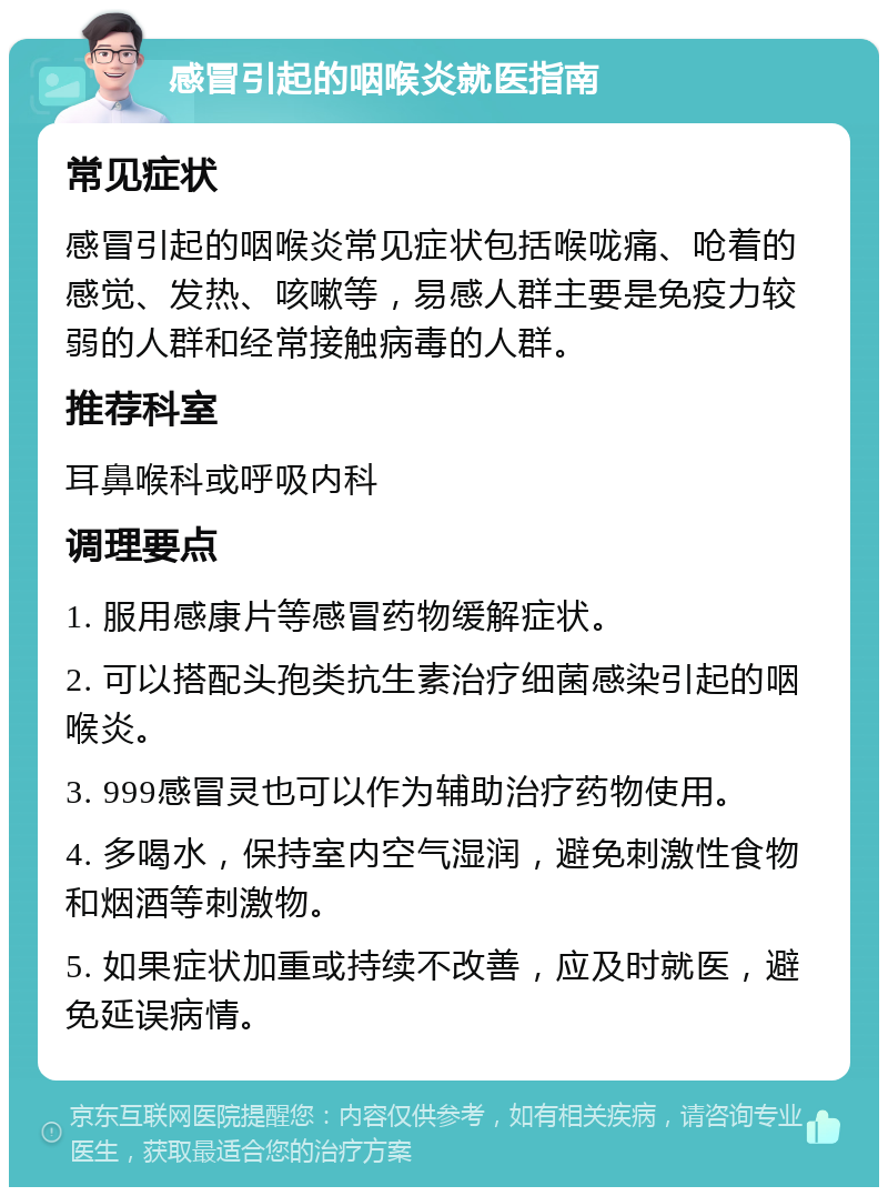 感冒引起的咽喉炎就医指南 常见症状 感冒引起的咽喉炎常见症状包括喉咙痛、呛着的感觉、发热、咳嗽等，易感人群主要是免疫力较弱的人群和经常接触病毒的人群。 推荐科室 耳鼻喉科或呼吸内科 调理要点 1. 服用感康片等感冒药物缓解症状。 2. 可以搭配头孢类抗生素治疗细菌感染引起的咽喉炎。 3. 999感冒灵也可以作为辅助治疗药物使用。 4. 多喝水，保持室内空气湿润，避免刺激性食物和烟酒等刺激物。 5. 如果症状加重或持续不改善，应及时就医，避免延误病情。